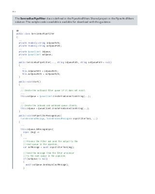 104 chapter one
The ServiceBusPipeFilter class is defined in the PipesAndFilters.Shared project in the PipesAndFilters
solution. This sample code is available is available for download with this guidance.
C#
public class ServiceBusPipeFilter
{
...
private readonly string inQueuePath;
private readonly string outQueuePath;
...
private QueueClient inQueue;
private QueueClient outQueue;
...
public ServiceBusPipeFilter(..., string inQueuePath, string outQueuePath = null)
{
...
this.inQueuePath = inQueuePath;
this.outQueuePath = outQueuePath;
}
public void Start()
{
...
// Create the outbound filter queue if it does not exist.
...
this.outQueue = QueueClient.CreateFromConnectionString(...);
...
// Create the inbound and outbound queue clients.
this.inQueue = QueueClient.CreateFromConnectionString(...);
}
public void OnPipeFilterMessageAsync(
Func<BrokeredMessage, Task<BrokeredMessage>> asyncFilterTask, ...)
{
...
this.inQueue.OnMessageAsync(
async (msg) =>
{
...
// Process the filter and send the output to the
// next queue in the pipeline.
var outMessage = await asyncFilterTask(msg);
// Send the message from the filter processor
// to the next queue in the pipeline.
if (outQueue != null)
{
await outQueue.SendAsync(outMessage);
}
 