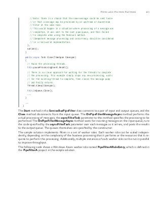 105Pipes and Filters Pattern
// Note: There is a chance that the same message could be sent twice
// or that a message may be processed by an upstream or downstream
// filter at the same time.
// This would happen in a situation where processing of a message was
// completed, it was sent to the next pipe/queue, and then failed
// to complete when using the PeekLock method.
// Idempotent message processing and concurrency should be considered
// in a real-world implementation.
},
options);
}
public async Task Close(TimeSpan timespan)
{
// Pause the processing threads.
this.pauseProcessingEvent.Reset();
// There is no clean approach for waiting for the threads to complete
// the processing. This example simply stops any new processing, waits
// for the existing thread to complete, then closes the message pump
// and finally returns.
Thread.Sleep(timespan);
this.inQueue.Close();
...
}
...
}
The Start method in the ServiceBusPipeFilter class connects to a pair of input and output queues, and the
Close method disconnects from the input queue. The OnPipeFilterMessageAsync method performs the
actual processing of messages; the asyncFilterTask parameter to this method specifies the processing to be
performed. The OnPipeFilterMessageAsync method waits for incoming messages on the input queue, runs
the code specified by the asyncFilterTask parameter over each messages as it arrives, and posts the results
to the output queue. The queues themselves are specified by the constructor.
The sample solution implements filters in a set of worker roles. Each worker role can be scaled indepen-
dently, depending on the complexity of the business processing that it performs or the resources that it re-
quires to perform this processing. Additionally, multiple instances of each worker role can be run in parallel
to improve throughput.
The following code shows a Windows Azure worker role named PipeFilterARoleEntry, which is defined in
the PipeFilterA project in the sample solution.
 
