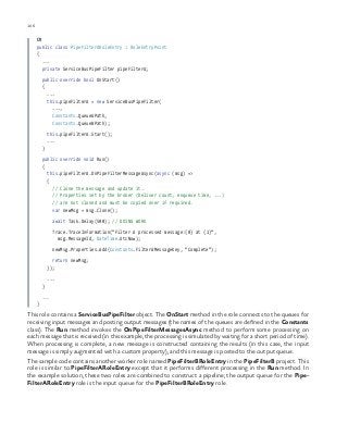 106 chapter one
C#
public class PipeFilterARoleEntry : RoleEntryPoint
{
...
private ServiceBusPipeFilter pipeFilterA;
public override bool OnStart()
{
...
this.pipeFilterA = new ServiceBusPipeFilter(
...,
Constants.QueueAPath,
Constants.QueueBPath);
this.pipeFilterA.Start();
...
}
public override void Run()
{
this.pipeFilterA.OnPipeFilterMessageAsync(async (msg) =>
{
// Clone the message and update it.
// Properties set by the broker (Deliver count, enqueue time, ...)
// are not cloned and must be copied over if required.
var newMsg = msg.Clone();
await Task.Delay(500); // DOING WORK
Trace.TraceInformation(“Filter A processed message:{0} at {1}”,
msg.MessageId, DateTime.UtcNow);
newMsg.Properties.Add(Constants.FilterAMessageKey, “Complete”);
return newMsg;
});
...
}
...
}
This role contains a ServiceBusPipeFilter object. The OnStart method in the role connects to the queues for
receiving input messages and posting output messages (the names of the queues are defined in the Constants
class). The Run method invokes the OnPipeFilterMessagesAsync method to perform some processing on
each message that is received (in this example, the processing is simulated by waiting for a short period of time).
When processing is complete, a new message is constructed containing the results (in this case, the input
message is simply augmented with a custom property), and this message is posted to the output queue.
The sample code contains another worker role named PipeFilterBRoleEntry in the PipeFilterB project. This
role is similar to PipeFilterARoleEntry except that it performs different processing in the Run method. In
the example solution, these two roles are combined to construct a pipeline; the output queue for the Pipe-
FilterARoleEntry role is the input queue for the PipeFilterBRoleEntry role.
 