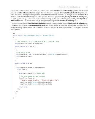 107Pipes and Filters Pattern
The sample solution also provides two further roles named InitialSenderRoleEntry (in the InitialSender
project) and FinalReceiverRoleEntry (in the FinalReceiver project). The InitialSenderRoleEntry role pro-
vides the initial message in the pipeline. The OnStart method connects to a single queue and the Run
method posts a method to this queue. This queue is the input queue used by the PipeFilterARoleEntry role,
so posting a message to this queue causes the message to be received and processed by the PipeFilter-
ARoleEntry role. The processed message then passes through the PipeFilterBRoleEntry role.
The input queue for the FinalReceiveRoleEntry role is the output queue for the PipeFilterBRoleEntry role.
The Run method in the FinalReceiveRoleEntry role, shown below, receives the message and performs some
final processing. Then it writes the values of the custom properties added by the filters in the pipeline to the
trace output.
C#
public class FinalReceiverRoleEntry : RoleEntryPoint
{
...
// Final queue/pipe in the pipeline from which to process data.
private ServiceBusPipeFilter queueFinal;
public override bool OnStart()
{
...
// Set up the queue.
this.queueFinal = new ServiceBusPipeFilter(...,Constants.QueueFinalPath);
this.queueFinal.Start();
...
}
public override void Run()
{
this.queueFinal.OnPipeFilterMessageAsync(
async (msg) =>
{
await Task.Delay(500); // DOING WORK
// The pipeline message was received.
Trace.TraceInformation(
"Pipeline Message Complete - FilterA:{0} FilterB:{1}",
msg.Properties[Constants.FilterAMessageKey],
msg.Properties[Constants.FilterBMessageKey]);
return null;
});
...
}
...
}
 
