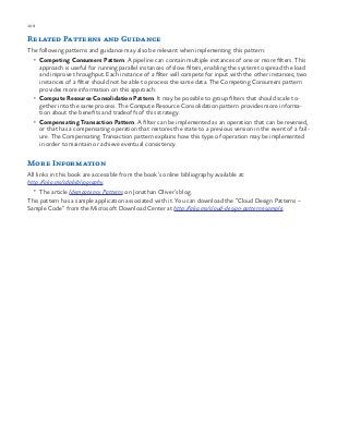 108 chapter one
Related Patterns and Guidance
The following patterns and guidance may also be relevant when implementing this pattern:
•	 Competing Consumers Pattern. A pipeline can contain multiple instances of one or more filters. This
approach is useful for running parallel instances of slow filters, enabling the system to spread the load
and improve throughput. Each instance of a filter will compete for input with the other instances; two
instances of a filter should not be able to process the same data. The Competing Consumers pattern
provides more information on this approach.
•	 Compute Resource Consolidation Pattern. It may be possible to group filters that should scale to-
gether into the same process. The Compute Resource Consolidation pattern provides more informa-
tion about the benefits and tradeoffs of this strategy.
•	 Compensating Transaction Pattern. A filter can be implemented as an operation that can be reversed,
or that has a compensating operation that restores the state to a previous version in the event of a fail-
ure. The Compensating Transaction pattern explains how this type of operation may be implemented
in order to maintain or achieve eventual consistency.
More Information
All links in this book are accessible from the book’s online bibliography available at:
http://aka.ms/cdpbibliography.
•	 The article Idempotency Patterns on Jonathan Oliver’s blog.
This pattern has a sample application associated with it. You can download the “Cloud Design Patterns –
Sample Code” from the Microsoft Download Center at http://aka.ms/cloud-design-patterns-sample.
 