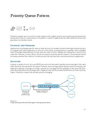 109
Prioritize requests sent to services so that requests with a higher priority are received and processed more
quickly than those of a lower priority. This pattern is useful in applications that offer different service level
guarantees to individual clients.
Context and Problem
Applications may delegate specific tasks to other services; for example, to perform background processing or
to integrate with other applications or services. In the cloud, a message queue is typically used to delegate
tasks to background processing. In many cases the order in which requests are received by a service is not
important. However, in some cases it may be necessary to prioritize specific requests. These requests should
be processed earlier than others of a lower priority that may have been sent previously by the application.
Solution
A queue is usually a first-in, first-out (FIFO) structure, and consumers typically receive messages in the same
order that they were posted to the queue. However, some message queues support priority messaging; the
application posting a message can assign a priority to a message and the messages in the queue are auto-
matically reordered so that messages with a higher priority will be received before those of a lower priority.
Figure 1 illustrates a queue that provides priority messaging.
Priority Queue Pattern
Figure 1
Using a queuing mechanism that supports message prioritization
Priority queue
Application Consumer
Consumer
Consumer
Application adds
a message to
the queue and
specifies a priority
Messages are ordered by
priority in the queue
3 3 2 1 11
 