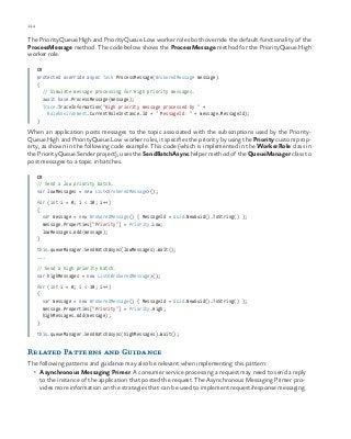 114 chapter one
The PriorityQueue.High and PriorityQueue.Low worker roles both override the default functionality of the
ProcessMessage method. The code below shows the ProcessMessage method for the PriorityQueue.High
worker role.
C#
protected override async Task ProcessMessage(BrokeredMessage message)
{
// Simulate message processing for High priority messages.
await base.ProcessMessage(message);
Trace.TraceInformation("High priority message processed by " +
RoleEnvironment.CurrentRoleInstance.Id + " MessageId: " + message.MessageId);
}
When an application posts messages to the topic associated with the subscriptions used by the Priority-
Queue.High and PriorityQueue.Low worker roles, it specifies the priority by using the Priority custom prop-
erty, as shown in the following code example. This code (which is implemented in the WorkerRole class in
the PriorityQueue.Sender project), uses the SendBatchAsync helper method of the QueueManager class to
post messages to a topic in batches.
C#
// Send a low priority batch.
var lowMessages = new List<BrokeredMessage>();
for (int i = 0; i < 10; i++)
{
var message = new BrokeredMessage() { MessageId = Guid.NewGuid().ToString() };
message.Properties["Priority"] = Priority.Low;
lowMessages.Add(message);
}
this.queueManager.SendBatchAsync(lowMessages).Wait();
...
// Send a high priority batch.
var highMessages = new List<BrokeredMessage>();
for (int i = 0; i < 10; i++)
{
var message = new BrokeredMessage() { MessageId = Guid.NewGuid().ToString() };
message.Properties["Priority"] = Priority.High;
highMessages.Add(message);
}
this.queueManager.SendBatchAsync(highMessages).Wait();
Related Patterns and Guidance
The following patterns and guidance may also be relevant when implementing this pattern:
•	 Asynchronous Messaging Primer. A consumer service processing a request may need to send a reply
to the instance of the application that posted the request. The Asynchronous Messaging Primer pro-
vides more information on the strategies that can be used to implement request/response messaging.
 