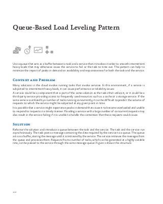 116
Use a queue that acts as a buffer between a task and a service that it invokes in order to smooth intermittent
heavy loads that may otherwise cause the service to fail or the task to time out. This pattern can help to
minimize the impact of peaks in demand on availability and responsiveness for both the task and the service.
Context and Problem
Many solutions in the cloud involve running tasks that invoke services. In this environment, if a service is
subjected to intermittent heavy loads, it can cause performance or reliability issues
A service could be a component that is part of the same solution as the tasks that utilize it, or it could be a
third-party service providing access to frequently used resources such as a cache or a storage service. If the
same service is utilized by a number of tasks running concurrently, it can be difficult to predict the volume of
requests to which the service might be subjected at any given point in time.
It is possible that a service might experience peaks in demand that cause it to become overloaded and unable
to respond to requests in a timely manner. Flooding a service with a large number of concurrent requests may
also result in the service failing if it is unable to handle the contention that these requests could cause.
Solution
Refactor the solution and introduce a queue between the task and the service. The task and the service run
asynchronously. The task posts a message containing the data required by the service to a queue. The queue
acts as a buffer, storing the message until it is retrieved by the service. The service retrieves the messages from
the queue and processes them. Requests from a number of tasks, which can be generated at a highly variable
rate, can be passed to the service through the same message queue. Figure 1 shows this structure.
Queue-Based Load Leveling Pattern
 