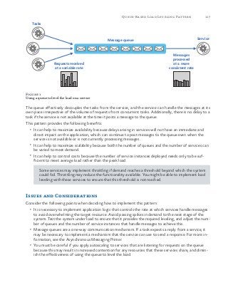 117Queue-Based Load Leveling Pattern
Figure 1
Using a queue to level the load on a service
The queue effectively decouples the tasks from the service, and the service can handle the messages at its
own pace irrespective of the volume of requests from concurrent tasks. Additionally, there is no delay to a
task if the service is not available at the time it posts a message to the queue.
This pattern provides the following benefits:
•	 It can help to maximize availability because delays arising in services will not have an immediate and
direct impact on the application, which can continue to post messages to the queue even when the
service is not available or is not currently processing messages.
•	 It can help to maximize scalability because both the number of queues and the number of services can
be varied to meet demand.
•	 It can help to control costs because the number of service instances deployed needs only to be suf-
ficient to meet average load rather than the peak load.
Some services may implement throttling if demand reaches a threshold beyond which the system
could fail. Throttling may reduce the functionality available. You might be able to implement load
leveling with these services to ensure that this threshold is not reached.
Issues and Considerations
Consider the following points when deciding how to implement this pattern:
•	 It is necessary to implement application logic that controls the rate at which services handle messages
to avoid overwhelming the target resource. Avoid passing spikes in demand to the next stage of the
system. Test the system under load to ensure that it provides the required leveling, and adjust the num-
ber of queues and the number of service instances that handle messages to achieve this.
•	 Message queues are a one-way communication mechanism. If a task expects a reply from a service, it
may be necessary to implement a mechanism that the service can use to send a response. For more in-
formation, see the Asynchronous Messaging Primer.
•	 You must be careful if you apply autoscaling to services that are listening for requests on the queue
because this may result in increased contention for any resources that these services share, and dimin-
ish the effectiveness of using the queue to level the load.
Tasks
ServiceMessage queue
Requests received
at a variable rate
Messages
processed
at a more
consistent rate
 