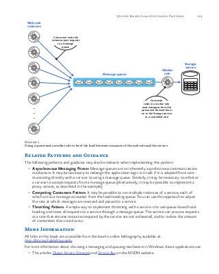 119Queue-Based Load Leveling Pattern
Figure 3
Using a queue and a worker role to level the load between instances of the web role and the service
Related Patterns and Guidance
The following patterns and guidance may also be relevant when implementing this pattern:
•	 Asynchronous Messaging Primer. Message queues are an inherently asynchronous communications
mechanism. It may be necessary to redesign the application logic in a task if it is adapted from com-
municating directly with a service to using a message queue. Similarly, it may be necessary to refactor
a service to accept requests from a message queue (alternatively, it may be possible to implement a
proxy service, as described in the example).
•	 Competing Consumers Pattern. It may be possible to run multiple instances of a service, each of
which act as a message consumer from the load-leveling queue. You can use this approach to adjust
the rate at which messages are received and passed to a service.
•	 Throttling Pattern. A simple way to implement throttling with a service is to use queue-based load-
leveling and route all requests to a service through a message queue. The service can process requests
at a rate that ensures resources required by the service are not exhausted, and to reduce the amount
of contention that could occur.
More Information
All links in this book are accessible from the book’s online bibliography available at:
http://aka.ms/cdpbibliography.
For more information about choosing a messaging and queuing mechanism in Windows Azure applications see:
•	 The articles Queue Service Concepts and Service Bus on the MSDN website.
Concurrent web role
instances post requests
to a message
queue
Web role
instances
Storage
service
.
.
.
Message queue
Worker
role
Consumer
tasks in a worker role
read messages from the
queue and forward them
on to the Storage service
at a controlled rate
 