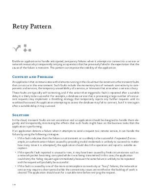 120
Enable an application to handle anticipated, temporary failures when it attempts to connect to a service or
network resource by transparently retrying an operation that has previously failed in the expectation that the
cause of the failure is transient. This pattern can improve the stability of the application.
Context and Problem
An application that communicates with elements running in the cloud must be sensitive to the transient faults
that can occur in this environment. Such faults include the momentary loss of network connectivity to com-
ponents and services, the temporary unavailability of a service, or timeouts that arise when a service is busy.
These faults are typically self-correcting, and if the action that triggered a fault is repeated after a suitable
delay it is likely to be successful. For example, a database service that is processing a large number of concur-
rent requests may implement a throttling strategy that temporarily rejects any further requests until its
workload has eased. An application attempting to access the database may fail to connect, but if it tries again
after a suitable delay it may succeed.
Solution
In the cloud, transient faults are not uncommon and an application should be designed to handle them ele-
gantly and transparently, minimizing the effects that such faults might have on the business tasks that the
application is performing.
If an application detects a failure when it attempts to send a request to a remote service, it can handle the
failure by using the following strategies:
•	 If the fault indicates that the failure is not transient or is unlikely to be successful if repeated (for ex-
ample, an authentication failure caused by providing invalid credentials is unlikely to succeed no matter
how many times it is attempted), the application should abort the operation and report a suitable ex-
ception.
•	 If the specific fault reported is unusual or rare, it may have been caused by freak circumstances such as
a network packet becoming corrupted while it was being transmitted. In this case, the application
could retry the failing request again immediately because the same failure is unlikely to be repeated
and the request will probably be successful.
•	 If the fault is caused by one of the more commonplace connectivity or “busy” failures, the network or
service may require a short period while the connectivity issues are rectified or the backlog of work is
cleared. The application should wait for a suitable time before retrying the request.
Retry Pattern
 