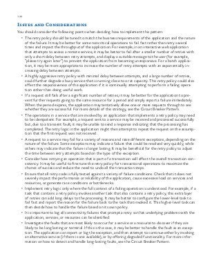 122 chapter one
Issues and Considerations
You should consider the following points when deciding how to implement this pattern:
•	 The retry policy should be tuned to match the business requirements of the application and the nature
of the failure. It may be better for some noncritical operations to fail fast rather than retry several
times and impact the throughput of the application. For example, in an interactive web application
that attempts to access a remote service, it may be better to fail after a smaller number of retries with
only a short delay between retry attempts, and display a suitable message to the user (for example,
“please try again later”) to prevent the application from becoming unresponsive. For a batch applica-
tion, it may be more appropriate to increase the number of retry attempts with an exponentially in-
creasing delay between attempts.
•	 A highly aggressive retry policy with minimal delay between attempts, and a large number of retries,
could further degrade a busy service that is running close to or at capacity. This retry policy could also
affect the responsiveness of the application if it is continually attempting to perform a failing opera-
tion rather than doing useful work.
•	 If a request still fails after a significant number of retries, it may be better for the application to pre-
vent further requests going to the same resource for a period and simply report a failure immediately.
When the period expires, the application may tentatively allow one or more requests through to see
whether they are successful. For more details of this strategy, see the Circuit Breaker Pattern.
•	 The operations in a service that are invoked by an application that implements a retry policy may need
to be idempotent. For example, a request sent to a service may be received and processed successfully
but, due to a transient fault, it may be unable to send a response indicating that the processing has
completed. The retry logic in the application might then attempt to repeat the request on the assump-
tion that the first request was not received.
•	 A request to a service may fail for a variety of reasons and raise different exceptions, depending on the
nature of the failure. Some exceptions may indicate a failure that could be resolved very quickly, while
others may indicate that the failure is longer lasting. It may be beneficial for the retry policy to adjust
the time between retry attempts based on the type of the exception.
•	 Consider how retrying an operation that is part of a transaction will affect the overall transaction con-
sistency. It may be useful to fine tune the retry policy for transactional operations to maximize the
chance of success and reduce the need to undo all the transaction steps.
•	 Ensure that all retry code is fully tested against a variety of failure conditions. Check that it does not
severely impact the performance or reliability of the application, cause excessive load on services and
resources, or generate race conditions or bottlenecks.
•	 Implement retry logic only where the full context of a failing operation is understood. For example, if a
task that contains a retry policy invokes another task that also contains a retry policy, this extra layer
of retries can add long delays to the processing. It may be better to configure the lower-level task to
fail fast and report the reason for the failure back to the task that invoked it. This higher-level task can
then decide how to handle the failure based on its own policy.
•	 It is important to log all connectivity failures that prompt a retry so that underlying problems with the
application, services, or resources can be identified.
•	 Investigate the faults that are most likely to occur for a service or a resource to discover if they are
likely to be long lasting or terminal. If this is the case, it may be better to handle the fault as an excep-
tion. The application can report or log the exception, and then attempt to continue either by invoking
an alternative service (if there is one available), or by offering degraded functionality. For more infor-
mation on how to detect and handle long-lasting faults, see the Circuit Breaker Pattern.
 