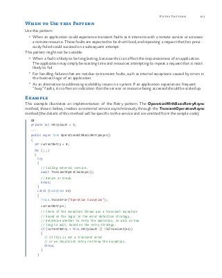 123Retry Pattern
When to Use this Pattern
Use this pattern:
•	 When an application could experience transient faults as it interacts with a remote service or accesses
a remote resource. These faults are expected to be short lived, and repeating a request that has previ-
ously failed could succeed on a subsequent attempt.
This pattern might not be suitable:
•	 When a fault is likely to be long lasting, because this can affect the responsiveness of an application.
The application may simply be wasting time and resources attempting to repeat a request that is most
likely to fail.
•	 For handling failures that are not due to transient faults, such as internal exceptions caused by errors in
the business logic of an application.
•	 As an alternative to addressing scalability issues in a system. If an application experiences frequent
“busy” faults, it is often an indication that the service or resource being accessed should be scaled up.
Example
This example illustrates an implementation of the Retry pattern. The OperationWithBasicRetryAsync
method, shown below, invokes an external service asynchronously through the TransientOperationAsync
method (the details of this method will be specific to the service and are omitted from the sample code).
C#
private int retryCount = 3;
...
public async Task OperationWithBasicRetryAsync()
{
  int currentRetry = 0;
  for (; ;)
  {
    try
    {
      // Calling external service.
      await TransientOperationAsync();
                   
      // Return or break.
      break;
    }
    catch (Exception ex)
    {
      Trace.TraceError("Operation Exception");
      currentRetry++;
      // Check if the exception thrown was a transient exception
// based on the logic in the error detection strategy.
      // Determine whether to retry the operation, as well as how
// long to wait, based on the retry strategy.
      if (currentRetry > this.retryCount || !IsTransient(ex))
      {
        // If this is not a transient error
// or we should not retry re-throw the exception.
        throw;
      }
    }
 