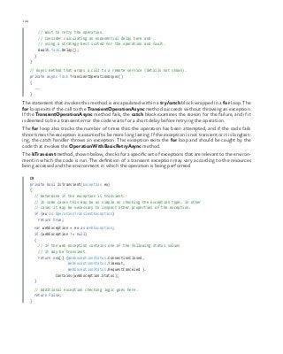 124 chapter one
    // Wait to retry the operation.
// Consider calculating an exponential delay here and
// using a strategy best suited for the operation and fault.
    Await.Task.Delay();
  }
}
// Async method that wraps a call to a remote service (details not shown).
private async Task TransientOperationAsync()
{
...
}
The statement that invokes this method is encapsulated within a try/catch block wrapped in a for loop. The
for loop exits if the call to the TransientOperationAsync method succeeds without throwing an exception.
If the TransientOperationAsync method fails, the catch block examines the reason for the failure, and if it
is deemed to be a transient error the code waits for a short delay before retrying the operation.
The for loop also tracks the number of times that the operation has been attempted, and if the code fails
three times the exception is assumed to be more long lasting. If the exception is not transient or it is longlast-
ing, the catch handler throws an exception. This exception exits the for loop and should be caught by the
code that invokes the OperationWithBasicRetryAsync method.
The IsTransient method, shown below, checks for a specific set of exceptions that are relevant to the environ-
ment in which the code is run. The definition of a transient exception may vary according to the resources
being accessed and the environment in which the operation is being performed.
C#
private bool IsTransient(Exception ex)
{
  // Determine if the exception is transient.
  // In some cases this may be as simple as checking the exception type, in other
// cases it may be necessary to inspect other properties of the exception.
  if (ex is OperationTransientException)
    return true;
  var webException = ex as WebException;
  if (webException != null)
  {
    // If the web exception contains one of the following status values
// it may be transient.
    return new[] {WebExceptionStatus.ConnectionClosed,
WebExceptionStatus.Timeout,
WebExceptionStatus.RequestCanceled }.
Contains(webException.Status);
  }
  // Additional exception checking logic goes here.
  return false;
}
 