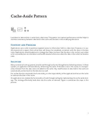9
GIDANCE
Load data on demand into a cache from a data store. This pattern can improve performance and also helps to
maintain consistency between data held in the cache and the data in the underlying data store.
Context and Problem
Applications use a cache to optimize repeated access to information held in a data store. However, it is usu-
ally impractical to expect that cached data will always be completely consistent with the data in the data
store. Applications should implement a strategy that helps to ensure that the data in the cache is up to date
as far as possible, but can also detect and handle situations that arise when the data in the cache has become
stale.
Solution
Many commercial caching systems provide read-through and write-through/write-behind operations. In these
systems, an application retrieves data by referencing the cache. If the data is not in the cache, it is transpar-
ently retrieved from the data store and added to the cache. Any modifications to data held in the cache are
automatically written back to the data store as well.
For caches that do not provide this functionality, it is the responsibility of the applications that use the cache
to maintain the data in the cache.
An application can emulate the functionality of read-through caching by implementing the cache-aside strat-
egy. This strategy effectively loads data into the cache on demand. Figure 1 summarizes the steps in this
process.
Cache-Aside Pattern
 
