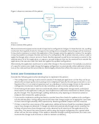 127Runtime Reconfiguration Pattern
Figure 1 shows an overview of this pattern.
Configuration
updated
Application
code
Change applied
at runtime
Change cancelled
because it cannot be
applied at runtime
Component or
service
Configuration
file
Restart
application
Figure 1
A basic overview of this pattern
Most environments expose events raised in response to configuration changes. In those that do not, a polling
mechanism that regularly checks for changes to the configuration and applies these changes will be necessary.
It may also be necessary to restart the application if the changes cannot be applied at runtime. For example,
it may be possible to compare the date and time of a configuration file at preset intervals, and run code to
apply the changes when a newer version is found. Another approach would be to incorporate a control in the
administration UI of the application, or expose a secured endpoint that can be accessed from outside the
application, that executes code that reads and applies the updated configuration.
Alternatively, the application could react to some other change in the environment. For example, occurrences
of a specific runtime error might change the logging configuration to automatically collect additional informa-
tion, or the code could use the current date to read and apply a theme that reflects the season or a special event.
Issues and Considerations
Consider the following points when deciding how to implement this pattern:
•	 The configuration settings must be stored outside of the deployed application so that they can be up-
dated without requiring the entire package to be redeployed. Typically the settings are stored in a con-
figuration file, or in an external repository such as a database or online storage. Access to the runtime
configuration mechanism should be strictly controlled, as well as strictly audited when used.
•	 If the hosting infrastructure does not automatically detect configuration change events, and expose
these events to the application code, you must implement an alternative mechanism to detect and ap-
ply the changes. This may be through a polling mechanism, or by exposing an interactive control or
endpoint that initiates the update process.
•	 If you need to implement a polling mechanism, consider how often checks for updates to the configura-
tion should take place. A long polling interval will mean that changes might not be applied for some time.
A short interval might adversely affect operation by absorbing available compute and I/O resources.
•	 If there is more than one instance of the application, additional factors should be considered, depend-
ing on how changes are detected. If changes are detected automatically through events raised by the
hosting infrastructure, these changes may not be detected by all instances of the application at the
same time. This means that some instances will be using the original configuration for a period while
others will use the new settings. If the update is detected through a polling mechanism, this must com-
municate the change to all instances in order to maintain consistency.
 