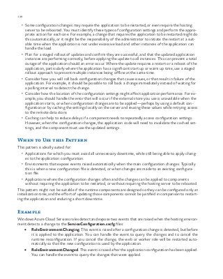 128 chapter one
•	 Some configuration changes may require the application to be restarted, or even require the hosting
server to be rebooted. You must identify these types of configuration settings and perform the appro-
priate action for each one. For example, a change that requires the application to be restarted might do
this automatically, or it might be the responsibility of the administrator to initiate the restart at a suit-
able time when the application is not under excessive load and other instances of the application can
handle the load.
•	 Plan for a staged rollout of updates and confirm they are successful, and that the updated application
instances are performing correctly, before applying the update to all instances. This can prevent a total
outage of the application should an error occur. Where the update requires a restart or a reboot of the
application, particularly where the application has a significant start up or warm up time, use a staged
rollout approach to prevent multiple instances being offline at the same time.
•	 Consider how you will roll back configuration changes that cause issues, or that result in failure of the
application. For example, it should be possible to roll back a change immediately instead of waiting for
a polling interval to detect the change.
•	 Consider how the location of the configuration settings might affect application performance. For ex-
ample, you should handle the error that will occur if the external store you use is unavailable when the
application starts, or when configuration changes are to be applied—perhaps by using a default con-
figuration or by caching the settings locally on the server and reusing these values while retrying access
to the remote data store.
•	 Caching can help to reduce delays if a component needs to repeatedly access configuration settings.
However, when the configuration changes, the application code will need to invalidate the cached set-
tings, and the component must use the updated settings.
When to Use this Pattern
This pattern is ideally suited for:
•	 Applications for which you must avoid all unnecessary downtime, while still being able to apply chang-
es to the application configuration.
•	 Environments that expose events raised automatically when the main configuration changes. Typically
this is when a new configuration file is detected, or when changes are made to an existing configura-
tion file.
•	 Applications where the configuration changes often and the changes can be applied to components
without requiring the application to be restarted, or without requiring the hosting server to be rebooted.
This pattern might not be suitable if the runtime components are designed so they can be configured only at
initialization time, and the effort of updating those components cannot be justified in comparison to restart-
ing the application and enduring a short downtime.
Example
Windows Azure Cloud Services roles detect and expose two events that are raised when the hosting environ-
ment detects a change to the ServiceConfiguration.cscfg files:
•	 RoleEnvironment.Changing. This event is raised after a configuration change is detected, but before
it is applied to the application. You can handle the event to query the changes and to cancel the
runtime reconfiguration. If you cancel the change, the web or worker role will be restarted auto-
matically so that the new configuration is used by the application.
•	 RoleEnvironment.Changed. This event is raised after the application configuration has been applied.
You can handle the event to query the changes that were applied.
 