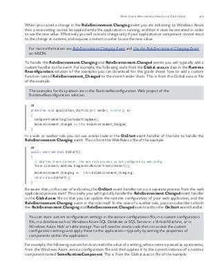 129Runtime Reconfiguration Pattern
When you cancel a change in the RoleEnvironment.Changing event you are indicating to Windows Azure
that a new setting cannot be applied while the application is running, and that it must be restarted in order
to use the new value. Effectively you will cancel a change only if your application or component cannot react
to the change at runtime, and requires a restart in order to use the new value.
For more information see RoleEnvironment.Changing Event and Use the RoleEnvironment.Changing Event
on MSDN.
To handle the RoleEnvironment.Changing and RoleEnvironment.Changed events you will typically add a
custom handler to the event. For example, the following code from the Global.asax.cs class in the Runtime
Reconfiguration solution of the examples you can download for this guide shows how to add a custom
function named RoleEnvironment_Changed to the event hander chain. This is from the Global.asax.cs file
of the example.
The examples for this pattern are in the RuntimeReconfiguration.Web project of the
RuntimeReconfiguration solution.
C#
protected void Application_Start(object sender, EventArgs e)
{
ConfigureFromSetting(CustomSettingName);
RoleEnvironment.Changed += this.RoleEnvironment_Changed;
}
In a web or worker role you can use similar code in the OnStart event handler of the role to handle the
RoleEnvironment.Changing event. This is from the WebRole.cs file of the example.
C#
public override bool OnStart()
{
// Add the trace listener. The web role process is not configured by web.config.
Trace.Listeners.Add(new DiagnosticMonitorTraceListener());
RoleEnvironment.Changing += this.RoleEnvironment_Changing;
return base.OnStart();
}
Be aware that, in the case of web roles, the OnStart event handler runs in a separate process from the web
application process itself. This is why you will typically handle the RoleEnvironment.Changed event handler
in the Global.asax file so that you can update the runtime configuration of your web application, and the
RoleEnvironment.Changing event in the role itself. In the case of a worker role, you can subscribe to both
the RoleEnvironment.Changing and RoleEnvironment.Changed events within the OnStart event handler.
You can store custom configuration settings in the service configuration file, in a custom configuration
file, in a database such as Windows Azure SQL Database or SQL Server in a Virtual Machine, or in
Windows Azure blob or table storage. You will need to create code that can access the custom
configuration settings and apply these to the application—typically by setting the properties of
components within the application.
For example, the following custom function reads the value of a setting, whose name is passed as a parameter,
from the Windows Azure service configuration file and then applies it to the current instance of a runtime
component named SomeRuntimeComponent. This is from the Global.asax.cs file of the example
 