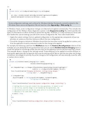 130 chapter one
C#
private static void ConfigureFromSetting(string settingName)
{
var value = RoleEnvironment.GetConfigurationSettingValue(settingName);
SomeRuntimeComponent.Instance.CurrentValue = value;
}
Some configuration settings, such as those for Windows Identity Framework, cannot be stored in the
Windows Azure service configuration file and must be in the App.config or Web.config file.
In Windows Azure, some configuration changes are detected and applied automatically. This includes the
configuration of the Widows Azure diagnostics system in the Diagnostics.wadcfg file, which specifies the
types of information to collect and how to persist the log files. Therefore, it is only necessary to write code
that handles the custom settings you add to the service configuration file. Your code should either:
•	 Apply the custom settings from an updated configuration to the appropriate components of your ap-
plication at runtime so that their behavior reflects the new configuration.
•	 Cancel the change to indicate to Windows Azure that the new value cannot be applied at runtime, and
that the application must be restarted in order for the change to be applied.
For example, the following code from the WebRole.cs class in the Runtime Reconfiguration solution of the
examples you can download for this guide shows how you can use the RoleEnvironment.Changing event to
cancel the update for all settings except the ones that can be applied at runtime without requiring a restart.
This example allows a change to the settings named “CustomSetting” to be applied at runtime without re-
starting the application (the component that uses this setting will be able to read the new value and change
its behavior accordingly at runtime). Any other change to the configuration will automatically cause the web
or worker role to restart.
C#
private void RoleEnvironment_Changing(object sender,
RoleEnvironmentChangingEventArgs e)
{
var changedSettings = e.Changes.OfType<RoleEnvironmentConfigurationSettingChange>()
.Select(c => c.ConfigurationSettingName).ToList();
Trace.TraceInformation("Changing notification. Settings being changed: "
+ string.Join(", ", changedSettings));
if (changedSettings
.Any(settingName => !string.Equals(settingName, CustomSettingName,
StringComparison.Ordinal)))
{
Trace.TraceInformation("Cancelling dynamic configuration change (restarting).");
// Setting this to true will restart the role gracefully. If Cancel is not
// set to true, and the change is not handled by the application, the
// application will not use the new value until it is restarted (either
// manually or for some other reason).
e.Cancel = true;
}
Else
{
Trace.TraceInformation("Handling configuration change without restarting. ");
}
}
 