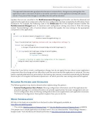 131Runtime Reconfiguration Pattern
This approach demonstrates good practice because it ensures that a change to any setting that the
application code is not aware of (and so cannot be sure that it can be applied at runtime) will cause a
restart. If any one of the changes is cancelled, the role will be restarted.
Updates that are not cancelled in the RoleEnvironment.Changing event handler can then be detected and
applied to the application components after the new configuration has been accepted by the Windows Azure
framework. For example, the following code in the Global.asax file of the example solution handles the
RoleEnvironment.Changed event. It examines each configuration setting and, when it finds the setting
named “CustomSetting”, calls a function (shown earlier) that applies the new setting to the appropriate
component in the application.
C#
private void RoleEnvironment_Changed(object sender,
RoleEnvironmentChangedEventArgs e)
{
Trace.TraceInformation("Updating instance with new configuration settings.");
foreach (var settingChange in
e.Changes.OfType<RoleEnvironmentConfigurationSettingChange>())
{
if (string.Equals(settingChange.ConfigurationSettingName,
CustomSettingName,
StringComparison.Ordinal))
{
// Execute a function to update the configuration of the component.
ConfigureFromSetting(CustomSettingName );
}
}
}
Note that if you fail to cancel a configuration change, but do not apply the new value to your application
component, then the change will not take effect until the next time that the application is restarted. This may
lead to unpredictable behavior, particularly if the hosting role instance is restarted automatically by Windows
Azure as part of its regular maintenance operations—at which point the new setting value will be applied.
Related Patterns and Guidance
The following pattern may also be relevant when implementing this pattern:
•	 External Configuration Store Pattern. Moving configuration information out of the application de-
ployment package to a centralized location can provide opportunities for easier management and con-
trol of configuration data, and sharing configuration data across applications and application instances.
The External Configuration Store pattern explains how you can do this.
More Information
All links in this book are accessible from the book’s online bibliography available at:
http://aka.ms/cdpbibliography.
•	 The articles RoleEnvironment.Changing Event and Use the RoleEnvironment.Changing Event on MSDN.
This pattern has a sample application associated with it. You can download the “Cloud Design Patterns –
Sample Code” from the Microsoft Download Center at http://aka.ms/cloud-design-patterns-sample.
 