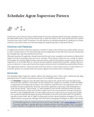 132
Coordinate a set of actions across a distributed set of services and other remote resources, attempt to trans-
parently handle faults if any of these actions fail, or undo the effects of the work performed if the system
cannot recover from a fault. This pattern can add resiliency to a distributed system by enabling it to recover
and retry actions that fail due to transient exceptions, long-lasting faults, and process failures.
Context and Problem
An application performs tasks that comprise a number of steps, some of which may invoke remote services
or access remote resources. The individual steps may be independent of each other, but they are orchestrated
by the application logic that implements the task. 
Whenever possible, the application should ensure that the task runs to completion and resolve any failures that
might occur when accessing remote services or resources. These failures could occur for a variety of reasons.
For example, the network might be down, communications could be interrupted, a remote service may be un-
responsive or in an unstable state, or a remote resource might be temporarily inaccessible—perhaps due to re-
source constraints. In many cases these failures may be transient and can be handled by using the Retry Pattern.
If the application detects a more permanent fault from which it cannot easily recover, it must be able to re-
store the system to a consistent state and ensure integrity of the entire end-to-end operation.
Solution
The Scheduler Agent Supervisor pattern defines the following actors. These actors orchestrate the steps
(individual items of work) to be performed as part of the task (the overall process):
•	 The Scheduler arranges for the individual steps that comprise the overall task to be executed and or-
chestrates their operation. These steps can be combined into a pipeline or workflow, and the Scheduler
is responsible for ensuring that the steps in this workflow are performed in the appropriate order. The
Scheduler maintains information about the state of the workflow as each step is performed (such as
“step not yet started,” “step running,” or “step completed”) and records information about this state.
This state information should also include an upper limit of the time allowed for the step to finish (re-
ferred to as the Complete By time). If a step requires access to a remote service or resource, the Sched-
uler invokes the appropriate Agent, passing it the details of the work to be performed. The Scheduler
typically communicates with an Agent by using asynchronous request/response messaging. This can be
implemented by using queues, although other distributed messaging technologies could be used instead.
The Scheduler performs a similar function to the Process Manager in the Process Manager pattern.
The actual workflow is typically defined and implemented by a workflow engine that is controlled
by the Scheduler. This approach decouples the business logic in the workflow from the Scheduler.
Scheduler Agent Supervisor Pattern
 