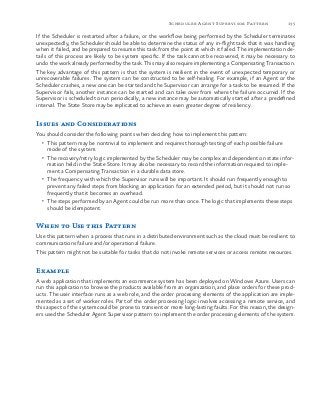 135Scheduler Agent Supervisor Pattern
If the Scheduler is restarted after a failure, or the workflow being performed by the Scheduler terminates
unexpectedly, the Scheduler should be able to determine the status of any in-flight task that it was handling
when it failed, and be prepared to resume this task from the point at which it failed. The implementation de-
tails of this process are likely to be system specific. If the task cannot be recovered, it may be necessary to
undo the work already performed by the task. This may also require implementing a Compensating Transaction.
The key advantage of this pattern is that the system is resilient in the event of unexpected temporary or
unrecoverable failures. The system can be constructed to be self-healing. For example, if an Agent or the
Scheduler crashes, a new one can be started and the Supervisor can arrange for a task to be resumed. If the
Supervisor fails, another instance can be started and can take over from where the failure occurred. If the
Supervisor is scheduled to run periodically, a new instance may be automatically started after a predefined
interval. The State Store may be replicated to achieve an even greater degree of resiliency.
Issues and Considerations
You should consider the following points when deciding how to implement this pattern:
•	 This pattern may be nontrivial to implement and requires thorough testing of each possible failure
mode of the system.
•	 The recovery/retry logic implemented by the Scheduler may be complex and dependent on state infor-
mation held in the State Store. It may also be necessary to record the information required to imple-
ment a Compensating Transaction in a durable data store.
•	 The frequency with which the Supervisor runs will be important. It should run frequently enough to
prevent any failed steps from blocking an application for an extended period, but it should not run so
frequently that it becomes an overhead.
•	 The steps performed by an Agent could be run more than once. The logic that implements these steps
should be idempotent.
When to Use this Pattern
Use this pattern when a process that runs in a distributed environment such as the cloud must be resilient to
communications failure and/or operational failure.
This pattern might not be suitable for tasks that do not invoke remote services or access remote resources.
Example
A web application that implements an ecommerce system has been deployed on Windows Azure. Users can
run this application to browse the products available from an organization, and place orders for these prod-
ucts. The user interface runs as a web role, and the order processing elements of the application are imple-
mented as a set of worker roles. Part of the order processing logic involves accessing a remote service, and
this aspect of the system could be prone to transient or more long-lasting faults. For this reason, the design-
ers used the Scheduler Agent Supervisor pattern to implement the order processing elements of the system.
 