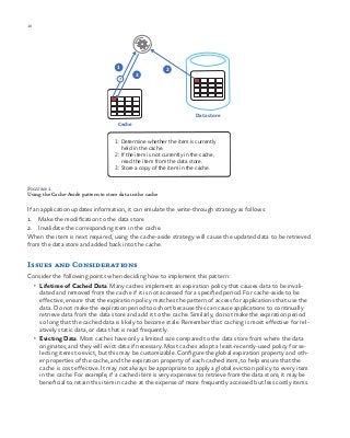 10 chapter one
Figure 1
Using the Cache-Aside pattern to store data in the cache
If an application updates information, it can emulate the write-through strategy as follows:
1.	 Make the modification to the data store
2.	 Invalidate the corresponding item in the cache.
When the item is next required, using the cache-aside strategy will cause the updated data to be retrieved
from the data store and added back into the cache.
Issues and Considerations
Consider the following points when deciding how to implement this pattern:
•	 Lifetime of Cached Data. Many caches implement an expiration policy that causes data to be invali-
dated and removed from the cache if it is not accessed for a specified period. For cache-aside to be
effective, ensure that the expiration policy matches the pattern of access for applications that use the
data. Do not make the expiration period too short because this can cause applications to continually
retrieve data from the data store and add it to the cache. Similarly, do not make the expiration period
so long that the cached data is likely to become stale. Remember that caching is most effective for rel-
atively static data, or data that is read frequently.
•	 Evicting Data. Most caches have only a limited size compared to the data store from where the data
originates, and they will evict data if necessary. Most caches adopt a least-recently-used policy for se-
lecting items to evict, but this may be customizable. Configure the global expiration property and oth-
er properties of the cache, and the expiration property of each cached item, to help ensure that the
cache is cost effective. It may not always be appropriate to apply a global eviction policy to every item
in the cache. For example, if a cached item is very expensive to retrieve from the data store, it may be
beneficial to retain this item in cache at the expense of more frequently accessed but less costly items.
Cache
1 2
3
Data store
?
1: Determine whether the item is currently
held in the cache.
2: If the item is not currently in the cache,
read the item from the data store.
3: Store a copy of the item in the cache.
 