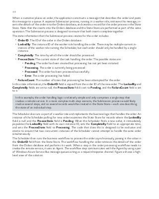 136 chapter one
When a customer places an order, the application constructs a message that describes the order and posts
this message to a queue. A separate Submission process, running in a worker role, retrieves this message, in-
serts the details of the order into the Orders database, and creates a record for the order process in the State
Store. Note that the inserts into the Orders database and the State Store are performed as part of the same
operation. The Submission process is designed to ensure that both inserts complete together.
The state information that the Submission process creates for the order includes:
•	 OrderID: The ID of the order in the Orders database.
•	 LockedBy: The instance ID of the worker role handling the order. There may be multiple current in-
stances of the worker role running the Scheduler, but each order should only be handled by a single
instance.
•	 CompleteBy: The time by which the order should be processed.
•	 ProcessState: The current state of the task handling the order. The possible states are:
•	 Pending. The order has been created but processing has not yet been initiated.
•	 Processing. The order is currently being processed.
•	 Processed. The order has been processed successfully.
•	 Error. The order processing has failed.
•	 FailureCount: The number of times that processing has been attempted for the order.
In this state information, the OrderID field is copied from the order ID of the new order. The LockedBy and
CompleteBy fields are set to null, the ProcessState field is set to Pending, and the FailureCount field is set
to 0.
In this example, the order handling logic is relatively simple and only comprises a single step that
invokes a remote service. In a more complex multi-step scenario, the Submission process would likely
involve several steps, and so several records would be created in the State Store—each one describing
the state of an individual step.
The Scheduler also runs as part of a worker role and implements the business logic that handles the order. An
instance of the Scheduler polling for new orders examines the State Store for records where the LockedBy
field is null and the ProcessState field is Pending. When the Scheduler finds a new order, it immediately
populates the LockedBy field with its own instance ID, sets the CompleteBy field to an appropriate time,
and sets the ProcessState field to Processing. The code that does this is designed to be exclusive and
atomic to ensure that two concurrent instances of the Scheduler cannot attempt to handle the same order
simultaneously.
The Scheduler then runs the business workflow to process the order asynchronously, passing it the value in
the OrderID field from the State Store. The workflow handling the order retrieves the details of the order
from the Orders database and performs its work. When a step in the order processing workflow needs to
invoke the remote service, it uses an Agent. The workflow step communicates with the Agent by using a pair
of Windows Azure Service Bus message queues acting as a request/response channel. Figure 2 shows a high-
level view of the solution.
 