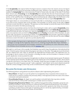 138 chapter one
If the CompleteBy time expires before the Agent receives a response from the remote service, the Agent
simply halts its processing and terminates handling the order. Similarly, if the workflow handling the order
exceeds the CompleteBy time, it also terminates. In both of these cases, the state of the order in the State
Store remains set to Processing, but the CompleteBy time indicates that the time for processing the order
has passed and the process is deemed to have failed. Note that if the Agent that is accessing the remote
service, or the workflow that is handling the order (or both) terminate unexpectedly, the information in the
State Store will again remain set to Processing and eventually will have an expired CompleteBy value.
If the Agent detects an unrecoverable non-transient fault while it is attempting to contact the remote service,
it can send an error response back to the workflow. The Scheduler can set the status of the order to Error
and raise an event that alerts an operator. The operator can then attempt to resolve the reason for the failure
manually and resubmit the failed processing step.
The Supervisor periodically examines the State Store looking for orders with an expired CompleteBy value.
If the Supervisor finds such a record, it increments the FailureCount field. If the FailureCount value is below
a specified threshold value, the Supervisor resets the LockedBy field to null, updates the CompleteBy field
with a new expiration time, and sets the ProcessState field to Pending. An instance of the Scheduler can pick
up this order and perform its processing as before. If the FailureCount value exceeds a specified threshold,
the reason for the failure is assumed to be non-transient. The Supervisor sets the status of the order to Error
and raises an event that alerts an operator, as previously described.
In this example, the Supervisor is implemented in a separate worker role. You can utilize a variety of
strategies to arrange for the Supervisor task to be run, including using the Windows Azure Scheduler
service (not to be confused with the Scheduler component in this pattern). For more information about
the Windows Azure Scheduler service, visit the Scheduler page.
Although it is not shown in this example, the Scheduler may need to keep the application that submitted the
order in the first place informed about the progress and status of the order. The application and the Sched-
uler are isolated from each other to eliminate any dependencies between them. The application has no
knowledge of which instance of the Scheduler is handling the order, and the Scheduler is unaware of which
specific application instance posted the order.
To enable the order status to be reported, the application could use its own private response queue. The details
of this response queue would be included as part of the request sent to the Submission process, which would
include this information in the State Store. The Scheduler would then post messages to this queue indicating
the status of the order (“request received,” “order completed,” “order failed,” and so on). It should include the
Order ID in these messages so that they can be correlated with the original request by the application.
Related Patterns and Guidance
The following patterns and guidance may also be relevant when implementing this pattern:
•	 Retry Pattern. An Agent can use this pattern to transparently retry an operation that accesses a re-
mote service or resource, and that has previously failed, in the expectation that the cause of the failure
is transient and may be corrected.
•	 Circuit Breaker Pattern. An Agent can use this pattern to handle faults that may take a variable
amount of time to rectify when connecting to a remote service or resource.
•	 Compensating Transaction Pattern. If the workflow being performed by a Scheduler cannot be com-
pleted successfully, it may be necessary to undo any work it has previously performed. The Compen-
sating Transaction pattern describes how this can be achieved for operations that follow the eventual
consistency model. These are the types of operations that are commonly implemented by a Scheduler
that performs complex business processes and workflows.
 