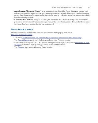 139Scheduler Agent Supervisor Pattern
•	 Asynchronous Messaging Primer. The components in the Scheduler Agent Supervisor pattern typi-
cally run decoupled from each other and communicate asynchronously. The Asynchronous Messaging
primer describes some of the approaches that can be used to implement asynchronous communication
based on message queues.
•	 Leader Election Pattern. It may be necessary to coordinate the actions of multiple instances of a Su-
pervisor to prevent them from attempting to recover the same failed process. The Leader Election pat-
tern describes how this coordination can be achieved.
More Information
All links in this book are accessible from the book’s online bibliography available at:
http://aka.ms/cdpbibliography.
•	 The post Cloud Architecture: The Scheduler-Agent-Supervisor Pattern on Clemens Vasters’ blog.
•	 The Process Manager pattern on the Enterprise Integration Patterns website.
•	 An example showing how the CQRS pattern uses a process manager is available in Reference 6: A Saga
on Sagas (part of the CQRS Journey guidance) on the MSDN website.
•	 The Scheduler page on the Windows Azure website.
 