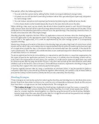 141Sharding Pattern
This pattern offers the following benefits:
•	 You can scale the system out by adding further shards running on additional storage nodes.
•	 A system can use off the shelf commodity hardware rather than specialized (and expensive) computers
for each storage node.
•	 You can reduce contention and improved performance by balancing the workload across shards.
•	 In the cloud, shards can be located physically close to the users that will access the data.
When dividing a data store up into shards, decide which data should be placed in each shard. A shard typi-
cally contains items that fall within a specified range determined by one or more attributes of the data. These
attributes form the shard key (sometimes referred to as the partition key). The shard key should be static. It
should not be based on data that might change.
Sharding physically organizes the data. When an application stores and retrieves data, the sharding logic di-
rects the application to the appropriate shard. This sharding logic may be implemented as part of the data
access code in the application, or it could be implemented by the data storage system if it transparently
supports sharding.
Abstracting the physical location of the data in the sharding logic provides a high level of control over which
shards contain which data, and enables data to migrate between shards without reworking the business logic
of an application should the data in the shards need to be redistributed later (for example, if the shards be-
come unbalanced). The tradeoff is the additional data access overhead required in determining the location
of each data item as it is retrieved.
To ensure optimal performance and scalability, it is important to split the data in a way that is appropriate for
the types of queries the application performs. In many cases, it is unlikely that the sharding scheme will ex-
actly match the requirements of every query. For example, in a multi-tenant system an application may need
to retrieve tenant data by using the tenant ID, but it may also need to look up this data based on some other
attribute such as the tenant’s name or location. To handle these situations, implement a sharding strategy with
a shard key that supports the most commonly performed queries.
If queries regularly retrieve data by using a combination of attribute values, it may be possible to define a
composite shard key by concatenating attributes together. Alternatively, use a pattern such as Index Table to
provide fast lookup to data based on attributes that are not covered by the shard key.
Sharding Strategies
Three strategies are commonly used when selecting the shard key and deciding how to distribute data across
shards. Note that there does not have to be a one-to-one correspondence between shards and the servers
that host them—a single server can host multiple shards. The strategies are:
•	 The Lookup strategy. In this strategy the sharding logic implements a map that routes a request for
data to the shard that contains that data by using the shard key. In a multi-tenant application all the
data for a tenant might be stored together in a shard by using the tenant ID as the shard key. Multiple
tenants might share the same shard, but the data for a single tenant will not be spread across multiple
shards. Figure 1 shows an example of this strategy.
 