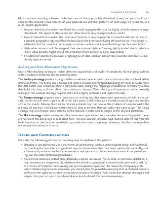 145Sharding Pattern
Most common sharding schemes implement one of the approaches described above, but you should also
consider the business requirements of your applications and their patterns of data usage. For example, in a
multi-tenant application:
•	 You can shard data based on workload. You could segregate the data for highly volatile tenants in sepa-
rate shards. The speed of data access for other tenants may be improved as a result.
•	 You can shard data based on the location of tenants. It may be possible to take the data for tenants in
a specific geographic region offline for backup and maintenance during off-peak hours in that region,
while the data for tenants in other regions remains online and accessible during their business hours.
•	 High-value tenants could be assigned their own private high-performing, lightly loaded shards, whereas
lower-value tenants might be expected to share more densely-packed, busy shards.
•	 The data for tenants that require a high degree of data isolation and privacy could be stored on a com-
pletely separate server.
Scaling and Data Movement Operations
Each of the sharding strategies implies different capabilities and levels of complexity for managing scale in,
scale out, data movement, and maintaining state.
The Lookup strategy permits scaling and data movement operations to be carried out at the user level, either
online or offline. The technique is to suspend some or all user activity (perhaps during off-peak periods), move
the data to the new virtual partition or physical shard, change the mappings, invalidate or refresh any caches
that hold this data, and then allow user activity to resume. Often this type of operation can be centrally
managed. The Lookup strategy requires state to be highly cacheable and replica friendly.
The Range strategy imposes some limitations on scaling and data movement operations, which must typi-
cally be carried out when a part or all of the data store is offline because the data must be split and merged
across the shards. Moving the data to rebalance shards may not resolve the problem of uneven load if the
majority of activity is for adjacent shard keys or data identifiers that are within the same range. The Range
strategy may also require some state to be maintained in order to map ranges to the physical partitions.
The Hash strategy makes scaling and data movement operations more complex because the partition keys
are hashes of the shard keys or data identifiers. The new location of each shard must be determined from the
hash function, or the function modified to provide the correct mappings. However, the Hash strategy does
not require maintenance of state.
Issues and Considerations
Consider the following points when deciding how to implement this pattern:
•	 Sharding is complementary to other forms of partitioning, such as vertical partitioning and functional
partitioning. For example, a single shard may contain entities that have been partitioned vertically, and
a functional partition may be implemented as multiple shards. For more information about partition-
ing, see the Data Partitioning Guidance.
•	 Keep shards balanced so that they all handle a similar volume of I/O. As data is inserted and deleted, it
may be necessary to periodically rebalance the shards to guarantee an even distribution and to reduce
the chance of hotspots. Rebalancing can be an expensive operation. To reduce the frequency with
which rebalancing becomes necessary you should plan for growth by ensuring that each shard contains
sufficient free space to handle the expected volume of changes. You should also develop strategies and
scripts that you can use to quickly rebalance shards should this become necessary.
 