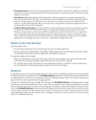 11Cache-Aside Pattern
•	 Priming the Cache. Many solutions prepopulate the cache with the data that an application is likely to
need as part of the startup processing. The Cache-Aside pattern may still be useful if some of this data
expires or is evicted.
•	 Consistency. Implementing the Cache-Aside pattern does not guarantee consistency between the
data store and the cache. An item in the data store may be changed at any time by an external process,
and this change might not be reflected in the cache until the next time the item is loaded into the
cache. In a system that replicates data across data stores, this problem may become especially acute if
synchronization occurs very frequently.
•	 Local (In-Memory) Caching. A cache could be local to an application instance and stored in-memory.
Cache-aside can be useful in this environment if an application repeatedly accesses the same data.
However, a local cache is private and so different application instances could each have a copy of the
same cached data. This data could quickly become inconsistent between caches, so it may be neces-
sary to expire data held in a private cache and refresh it more frequently. In these scenarios it may be
appropriate to investigate the use of a shared or a distributed caching mechanism.
When to Use this Pattern
Use this pattern when:
•	 A cache does not provide native read-through and write-through operations.
•	 Resource demand is unpredictable. This pattern enables applications to load data on demand. It makes
no assumptions about which data an application will require in advance.
This pattern might not be suitable:
•	 When the cached data set is static. If the data will fit into the available cache space, prime the cache
with the data on startup and apply a policy that prevents the data from expiring.
•	 For caching session state information in a web application hosted in a web farm. In this environment,
you should avoid introducing dependencies based on client-server affinity.
Example
In Windows Azure you can use Windows Azure Cache to create a distributed cache that can be shared by
multiple instances of an application. The GetMyEntityAsync method in the following code example shows
an implementation of the Cache-aside pattern based on Windows Azure Cache. This method retrieves an
object from the cache using the read-though approach.
An object is identified by using an integer ID as the key. The GetMyEntityAsync method generates a string
value based on this key (the Windows Azure Cache API uses strings for key values) and attempts to retrieve
an item with this key from the cache. If a matching item is found, it is returned. If there is no match in the
cache, the GetMyEntityAsync method retrieves the object from a data store, adds it to the cache, and then
returns it (the code that actually retrieves the data from the data store has been omitted because it is data
store dependent). Note that the cached item is configured to expire in order to prevent it from becoming
stale if it is updated elsewhere.
 