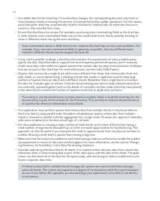 146 chapter one
•	 Use stable data for the shard key. If the shard key changes, the corresponding data item may have to
move between shards, increasing the amount of work performed by update operations. For this reason,
avoid basing the shard key on potentially volatile information. Instead, look for attributes that are in-
variant or that naturally form a key.
•	 Ensure that shard keys are unique. For example, avoid using auto-incrementing fields as the shard key.
Is some systems, auto-incremented fields may not be coordinated across shards, possibly resulting in
items in different shards having the same shard key.
Auto-incremented values in fields that do not comprise the shard key can also cause problems. For
example, if you use auto-incremented fields to generate unique IDs, then two different items
located in different shards may be assigned the same ID.
•	 It may not be possible to design a shard key that matches the requirements of every possible query
against the data. Shard the data to support the most frequently performed queries, and if necessary
create secondary index tables to support queries that retrieve data by using criteria based on attributes
that are not part of the shard key. For more information, see the Index Table Pattern.
•	 Queries that access only a single shard will be more efficient than those that retrieve data from mul-
tiple shards, so avoid implementing a sharding scheme that results in applications performing large
numbers of queries that join data held in different shards. Remember that a single shard can contain
the data for multiple types of entities. Consider denormalizing your data to keep related entities that
are commonly queried together (such as the details of customers and the orders that they have placed)
in the same shard to reduce the number of separate reads that an application performs.
If an entity in one shard references an entity stored in another shard, include the shard key for the
second entity as part of the schema for the first entity. This can help to improve the performance
of queries that reference related data across shards.
•	 If an application must perform queries that retrieve data from multiple shards, it may be possible to
fetch this data by using parallel tasks. Examples include fan-out queries, where data from multiple
shards is retrieved in parallel and then aggregated into a single result. However, this approach inevitably
adds some complexity to the data access logic of a solution.
•	 For many applications, creating a larger number of small shards can be more efficient than having a
small number of large shards because they can offer increased opportunities for load balancing. This
approach can also be useful if you anticipate the need to migrate shards from one physical location to
another. Moving a small shard is quicker than moving a large one.
•	 Make sure that the resources available to each shard storage node are sufficient to handle the scalabil-
ity requirements in terms of data size and throughput. For more information, see the section “Design-
ing Partitions for Scalability” in the Data Partitioning Guidance.
•	 Consider replicating reference data to all shards. If an operation that retrieves data from a shard also
references static or slow-moving data as part of the same query, add this data to the shard. The appli-
cation can then fetch all of the data for the query easily, without having to make an additional round
trip to a separate data store.
If reference data held in multiple shards changes, the system must synchronize these changes
across all shards. The system may experience a degree of inconsistency while this synchronization
occurs. If you follow this approach, you should design your applications to be able to handle this
inconsistency.
 