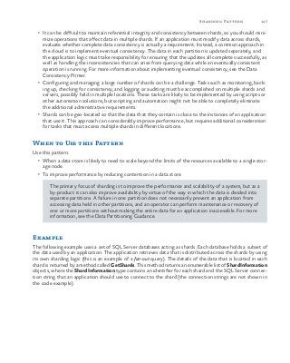147Sharding Pattern
•	 It can be difficult to maintain referential integrity and consistency between shards, so you should mini-
mize operations that affect data in multiple shards. If an application must modify data across shards,
evaluate whether complete data consistency is actually a requirement. Instead, a common approach in
the cloud is to implement eventual consistency. The data in each partition is updated separately, and
the application logic must take responsibility for ensuring that the updates all complete successfully, as
well as handling the inconsistencies that can arise from querying data while an eventually consistent
operation is running. For more information about implementing eventual consistency, see the Data
Consistency Primer.
•	 Configuring and managing a large number of shards can be a challenge. Tasks such as monitoring, back-
ing up, checking for consistency, and logging or auditing must be accomplished on multiple shards and
servers, possibly held in multiple locations. These tasks are likely to be implemented by using scripts or
other automation solutions, but scripting and automation might not be able to completely eliminate
the additional administrative requirements.
•	 Shards can be geo-located so that the data that they contain is close to the instances of an application
that use it. This approach can considerably improve performance, but requires additional consideration
for tasks that must access multiple shards in different locations.
When to Use this Pattern
Use this pattern:
•	 When a data store is likely to need to scale beyond the limits of the resources available to a single stor-
age node.
•	 To improve performance by reducing contention in a data store.
The primary focus of sharding is to improve the performance and scalability of a system, but as a
by-product it can also improve availability by virtue of the way in which the data is divided into
separate partitions. A failure in one partition does not necessarily prevent an application from
accessing data held in other partitions, and an operator can perform maintenance or recovery of
one or more partitions without making the entire data for an application inaccessible. For more
information, see the Data Partitioning Guidance.
Example
The following example uses a set of SQL Server databases acting as shards. Each database holds a subset of
the data used by an application. The application retrieves data that is distributed across the shards by using
its own sharding logic (this is an example of a fan-out query). The details of the data that is located in each
shard is returned by a method called GetShards. This method returns an enumerable list of ShardInformation
objects, where the ShardInformation type contains an identifier for each shard and the SQL Server connec-
tion string that an application should use to connect to the shard (the connection strings are not shown in
the code example).
 