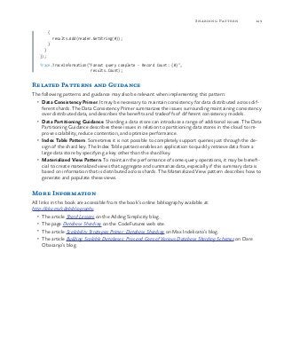 149Sharding Pattern
{
results.Add(reader.GetString(0));
}
}
});
Trace.TraceInformation("Fanout query complete - Record Count: {0}",
results.Count);
Related Patterns and Guidance
The following patterns and guidance may also be relevant when implementing this pattern:
•	 Data Consistency Primer. It may be necessary to maintain consistency for data distributed across dif-
ferent shards. The Data Consistency Primer summarizes the issues surrounding maintaining consistency
over distributed data, and describes the benefits and tradeoffs of different consistency models.
•	 Data Partitioning Guidance. Sharding a data store can introduce a range of additional issues. The Data
Partitioning Guidance describes these issues in relation to partitioning data stores in the cloud to im-
prove scalability, reduce contention, and optimize performance.
•	 Index Table Pattern. Sometimes it is not possible to completely support queries just through the de-
sign of the shard key. The Index Table pattern enables an application to quickly retrieve data from a
large data store by specifying a key other than the shard key.
•	 Materialized View Pattern. To maintain the performance of some query operations, it may be benefi-
cial to create materialized views that aggregate and summarize data, especially if this summary data is
based on information that is distributed across shards. The Materialized View pattern describes how to
generate and populate these views.
More Information
All links in this book are accessible from the book’s online bibliography available at:
http://aka.ms/cdpbibliography.
•	 The article Shard Lessons on the Adding Simplicity blog.
•	 The page Database Sharding on the CodeFutures web site.
•	 The article Scalability Strategies Primer: Database Sharding on Max Indelicato’s blog.
•	 The article Building Scalable Databases: Pros and Cons of Various Database Sharding Schemes on Dare
Obasanjo’s blog.
 