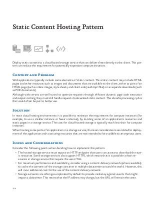 150
Deploy static content to a cloud-based storage service that can deliver these directly to the client. This pat-
tern can reduce the requirement for potentially expensive compute instances.
Context and Problem
Web applications typically include some elements of static content. This static content may include HTML
pages and other resources such as images and documents that are available to the client, either as part of an
HTML page (such as inline images, style sheets, and client-side JavaScript files) or as separate downloads (such
as PDF documents).
Although web servers are well tuned to optimize requests through efficient dynamic page code execution
and output caching, they must still handle requests to download static content. This absorbs processing cycles
that could often be put to better use.
Solution
In most cloud hosting environments it is possible to minimize the requirement for compute instances (for
example, to use a smaller instance or fewer instances), by locating some of an application’s resources and
static pages in a storage service. The cost for cloud-hosted storage is typically much less than for compute
instances.
When hosting some parts of an application in a storage service, the main considerations are related to deploy-
ment of the application and to securing resources that are not intended to be available to anonymous users.
Issues and Considerations
Consider the following points when deciding how to implement this pattern:
•	 The hosted storage service must expose an HTTP endpoint that users can access to download the stat-
ic resources. Some storage services also support HTTPS, which means that it is possible to host re-
sources in storage service that require the use of SSL.
•	 For maximum performance and availability, consider using a content delivery network (where available)
to cache the contents of the storage container in multiple datacenters around the world. However, this
will incur additional cost for the use of the content delivery network.
•	 Storage accounts are often geo-replicated by default to provide resiliency against events that might
impact a datacenter. This means that the IP address may change, but the URL will remain the same.
Static Content Hosting Pattern
 
