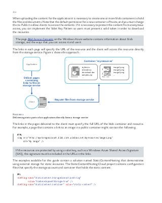 152 chapter one
When uploading the content for the application it is necessary to create one or more blob containers to hold
the files and documents. Note that the default permission for a new container is Private, and you must change
this to Public to allow clients to access the contents. If it is necessary to protect the content from anonymous
access, you can implement the Valet Key Pattern so users must present a valid token in order to download
the resources.
The page Blob Service Concepts on the Windows Azure website contains information about blob
storage, and the ways that you can access it and use it.
The links in each page will specify the URL of the resource and the client will access this resource directly
from the storage service. Figure 1 shows this approach.
Client
Request files from storage service
Deliver pages
containing
links to files in
storage service
Application
Container “myresources”
styles.ccs
sitecode.js
download.doc
samples.zip
...
image1.png
image2.png
image3.png
...
Figure 1
Delivering static parts of an application directly from a storage service
The links in the pages delivered to the client must specify the full URL of the blob container and resource.
For example, a page that contains a link to an image in a public container might contain the following.
HTML
<img src="http://mystorageaccount.blob.core.windows.net/myresources/image1.png"
alt="My image" />
If the resources are protected by using a valet key, such as a Windows Azure Shared Access Signature
(SAS), this signature must be included in the URLs in the links.
The examples available for this guide contain a solution named StaticContentHosting that demonstrates
using external storage for static resources. The StaticContentHosting.Cloud project contains configuration
files that specify the storage account and container that holds the static content.
XML
<Setting name="StaticContent.StorageConnectionString"
value="UseDevelopmentStorage=true" />
<Setting name="StaticContent.Container" value="static-content" />
 