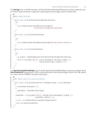 153Static Content Hosting Pattern
The Settings class in the file Settings.cs of the StaticContentHosting.Web project contains methods to ex-
tract these values and build a string value containing the cloud storage account container URL.
C#
public class Settings
{
public static string StaticContentStorageConnectionString {
get
{
return RoleEnvironment.GetConfigurationSettingValue(
"StaticContent.StorageConnectionString");
}
}
public static string StaticContentContainer
{
get
{
return RoleEnvironment.GetConfigurationSettingValue("StaticContent.Container");
}
}
public static string StaticContentBaseUrl
{
get
{
var account = CloudStorageAccount.Parse(StaticContentStorageConnectionString);
return string.Format("{0}/{1}", account.BlobEndpoint.ToString().TrimEnd('/'),
StaticContentContainer.TrimStart('/'));
}
}
}
The StaticContentUrlHtmlHelper class in the file StaticContentUrlHtmlHelper.cs exposes a method named
StaticContentUrl that generates a URL containing the path to the cloud storage account if the URL passed
to it starts with the ASP.NET root path character (~).
C#
public static class StaticContentUrlHtmlHelper
{
public static string StaticContentUrl(this HtmlHelper helper, string contentPath)
{
if (contentPath.StartsWith("~"))					
{
contentPath = contentPath.Substring(1);
}
contentPath = string.Format("{0}/{1}", Settings.StaticContentBaseUrl.TrimEnd('/'),
contentPath.TrimStart('/'));
var url = new UrlHelper(helper.ViewContext.RequestContext);
return url.Content(contentPath);
}
}
 