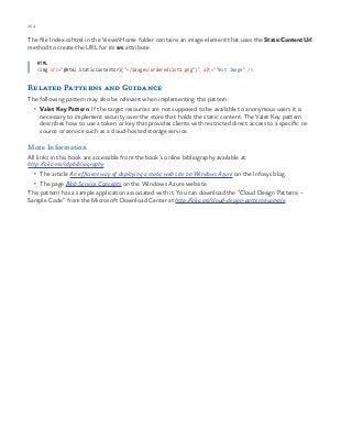 154 chapter one
The file Index.cshtml in the ViewsHome folder contains an image element that uses the StaticContentUrl
method to create the URL for its src attribute.
HTML
<img src="@Html.StaticContentUrl("~/Images/orderedList1.png")" alt="Test Image" />
Related Patterns and Guidance
The following pattern may also be relevant when implementing this pattern:
•	 Valet Key Pattern. If the target resources are not supposed to be available to anonymous users it is
necessary to implement security over the store that holds the static content. The Valet Key pattern
describes how to use a token or key that provides clients with restricted direct access to a specific re-
source or service such as a cloud-hosted storage service.
More Information
All links in this book are accessible from the book’s online bibliography available at:
http://aka.ms/cdpbibliography.
•	 The article An efficient way of deploying a static web site on Windows Azure on the Infosys blog.
•	 The page Blob Service Concepts on the Windows Azure website.
This pattern has a sample application associated with it. You can download the “Cloud Design Patterns –
Sample Code” from the Microsoft Download Center at http://aka.ms/cloud-design-patterns-sample.
 