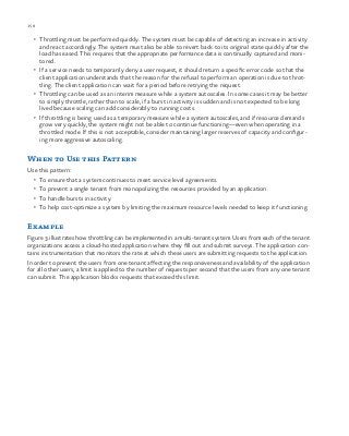 158 chapter one
•	 Throttling must be performed quickly. The system must be capable of detecting an increase in activity
and react accordingly. The system must also be able to revert back to its original state quickly after the
load has eased. This requires that the appropriate performance data is continually captured and moni-
tored.
•	 If a service needs to temporarily deny a user request, it should return a specific error code so that the
client application understands that the reason for the refusal to perform an operation is due to throt-
tling. The client application can wait for a period before retrying the request.
•	 Throttling can be used as an interim measure while a system autoscales. In some cases it may be better
to simply throttle, rather than to scale, if a burst in activity is sudden and is not expected to be long
lived because scaling can add considerably to running costs.
•	 If throttling is being used as a temporary measure while a system autoscales, and if resource demands
grow very quickly, the system might not be able to continue functioning—even when operating in a
throttled mode. If this is not acceptable, consider maintaining larger reserves of capacity and configur-
ing more aggressive autoscaling.
When to Use this Pattern
Use this pattern:
•	 To ensure that a system continues to meet service level agreements.
•	 To prevent a single tenant from monopolizing the resources provided by an application.
•	 To handle bursts in activity.
•	 To help cost-optimize a system by limiting the maximum resource levels needed to keep it functioning.
Example
Figure 3 illustrates how throttling can be implemented in a multi-tenant system. Users from each of the tenant
organizations access a cloud-hosted application where they fill out and submit surveys. The application con-
tains instrumentation that monitors the rate at which these users are submitting requests to the application.
In order to prevent the users from one tenant affecting the responsiveness and availability of the application
for all other users, a limit is applied to the number of requests per second that the users from any one tenant
can submit. The application blocks requests that exceed this limit.
 