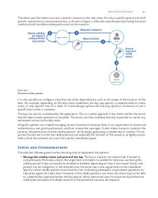 161Valet Key Pattern
The client uses this token to access a specific resource in the data store for only a specific period, and with
specific restrictions on access permissions, as shown in Figure 1. After the specified period, the key becomes
invalid and will not allow subsequent access to the resource.
Request resource
Return token
Target
resource
Access
resource
using
token
Check validity
of request
and generate
key token
12
3
4
Application
User
Figure 1
Overview of the pattern
It is also possible to configure a key that has other dependencies, such as the scope of the location of the
data. For example, depending on the data store capabilities, the key may specify a complete table in a data
store, or only specific rows in a table. In cloud storage systems the key may specify a container, or just a
specific item within a container.
The key can also be invalidated by the application. This is a useful approach if the client notifies the server
that the data transfer operation is complete. The server can then invalidate that key to prevent its use for any
subsequent access to the data store.
Using this pattern can simplify managing access to resources because there is no requirement to create and
authenticate a user, grant permissions, and then remove the user again. It also makes it easy to constrain the
location, the permission, and the validity period—all by simply generating a suitable key at runtime. The im-
portant factors are to limit the validity period, and especially the location of the resource, as tightly as pos-
sible so that the recipient can use it for only the intended purpose.
Issues and Considerations
Consider the following points when deciding how to implement this pattern:
•	 Manage the validity status and period of the key. The key is a bearer instrument that, if leaked or
compromised, effectively unlocks the target item and makes it available for malicious use during the
validity period. A key can usually be revoked or disabled, depending on how it was issued. Server-side
policies can be changed or, in the ultimate case, the server key it was signed with can be invalidated.
Specify a short validity period to minimize the risk of allowing subsequent unwarranted operations to
take place against the data store. However, if the validity period is too short, the client may not be able
to complete the operation before the key expires. Allow authorized users to renew the key before the
validity period expires if multiple accesses to the protected resource are required.
 