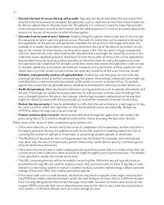 162 chapter one
•	 Control the level of access the key will provide. Typically, the key should allow the user to perform
only the actions necessary to complete the operation, such as read-only access if the client should not
be able to upload data to the data store. For file uploads, it is common to specify a key that provides
write-only permission, as well as the location and the validity period. It is vital to accurately specify the
resource or the set of resources to which the key applies.
•	 Consider how to control users’ behavior. Implementing this pattern means some loss of control over
the resources to which users are granted access. The level of control that can be exerted is limited by
the capabilities of the policies and permissions available for the service or the target data store. For
example, it is usually not possible to create a key that limits the size of the data to be written to stor-
age, or the number of times the key can be used to access a file. This can result in huge unexpected
costs for data transfer, even when used by the intended client, and might be caused by an error in the
code that causes repeated upload or download. To limit the number of times a file can be uploaded or
downloaded it may be necessary, where possible, to force the client to notify the application when
one operation has completed. For example, some data stores raise events the application code can use
to monitor operations and control user behavior. However, it may be hard to enforce quotas for indi-
vidual users in a multi-tenant scenario where the same key is used by all the users from one tenant.
•	 Validate, and optionally sanitize, all uploaded data. A malicious user that gains access to the key
could upload data aimed at further compromising the system. Alternatively, authorized users might up-
load data that is invalid and, when processed, could result in an error or system failure. To protect
against this, ensure that all uploaded data is validated and checked for malicious content before use.
•	 Audit all operations. Many key-based mechanisms can log operations such as uploads, downloads, and
failures. These logs can usually be incorporated into an audit process, and also used for billing if the
user is charged based on file size or data volume. Use the logs to detect authentication failures that
might be caused by issues with the key provider, or inadvertent removal of a stored access policy.
•	 Deliver the key securely. It may be embedded in a URL that the user activates in a web page, or it may
be used in a server redirection operation so that the download occurs automatically. Always use
HTTPS to deliver the key over a secure channel.
•	 Protect sensitive data in transit. Sensitive data delivered through the application will usually take
place using SSL or TLS, and this should be enforced for clients accessing the data store directly.
Other issues to be aware of when implementing this pattern are:
•	 If the client does not, or cannot notify the server of completion of the operation, and the only limit is
the expiry period of the key, the application will not be able to perform auditing operations such as
counting the number of uploads or downloads, or preventing multiple uploads or downloads.
•	 The flexibility of key policies that can be generated may be limited. For example, some mechanisms
may allow only the use of a timed expiry period. Others may not be able to specify a sufficient granu-
larity of read/write permissions.
•	 If the start time for the key or token validity period is specified, ensure that it is a little earlier than the
current server time to allow for client clocks that might be slightly out of synchronization. The default
if not specified is usually the current server time.
•	 The URL containing the key will be recorded in server log files. While the key will typically have ex-
pired before the log files are used for analysis, ensure that you limit access to them. If log data is trans-
mitted to a monitoring system or stored in another location, consider implementing a delay to prevent
leakage of keys until after their validity period has expired.
•	 If the client code runs in a web browser, the browser may need to support cross-origin resource shar-
ing (CORS) to enable code that executes within the web browser to access data in a different domain
from the originating domain that served the page. Some older browsers and some data stores do not
support CORS, and code that runs in these browsers may not be able to use a valet key to provide ac-
cess to data in a different domain, such as a cloud storage account.
 
