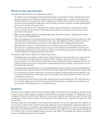 163Valet Key Pattern
When to Use this Pattern
This pattern is ideally suited for the following situations:
•	 To minimize resource loading and maximize performance and scalability. Using a valet key does not re-
quire the resource to be locked, no remote server call is required, there is no limit on the number of
valet keys that can be issued, and it avoids a single point of failure that would arise from performing
the data transfer through the application code. Creating a valet key is typically a simple cryptographic
operation of signing a string with a key.
•	 To minimize operational cost. Enabling direct access to stores and queues is resource and cost effi-
cient, can result in fewer network round trips, and may allow for a reduction in the number of com-
pute resources required.
•	 When clients regularly upload or download data, particularly where there is a large volume or when
each operation involves large files.
•	 When the application has limited compute resources available, either due to hosting limitations or cost
considerations. In this scenario, the pattern is even more advantageous if there are many concurrent
data uploads or downloads because it relieves the application from handling the data transfer.
•	 When the data is stored in a remote data store or a different datacenter. If the application was re-
quired to act as a gatekeeper, there may be a charge for the additional bandwidth of transferring the
data between datacenters, or across public or private networks between the client and the application,
and then between the application and the data store.
This pattern might not be suitable in the following situations:
•	 If the application must perform some task on the data before it is stored or before it is sent to the cli-
ent. For example, the application may need to perform validation, log access success, or execute a
transformation on the data. However, some data stores and clients are able to negotiate and carry out
simple transformations such as compression and decompression (for example, a web browser can usu-
ally handle GZip formats).
•	 If the design and implementation of an existing application makes it difficult and costly to implement.
Using this pattern typically requires a different architectural approach for delivering and receiving data.
•	 If it is necessary to maintain audit trails or control the number of times a data transfer operation is ex-
ecuted, and the valet key mechanism in use does not support notifications that the server can use to
manage these operations.
•	 If it is necessary to limit the size of the data, especially during upload operations. The only solution to
this is for the application to check the data size after the operation is complete, or check the size of
uploads after a specified period or on a scheduled basis.
Example
Windows Azure supports Shared Access Signatures (SAS) on Windows Azure storage for granular access
control to data in blobs, tables, and queues, and for Service Bus queues and topics. An SAS token can be
configured to provide specific access rights such as read, write, update, and delete to a specific table; a key
range within a table; a queue; a blob; or a blob container. The validity can be a specified time period or with
no time limit.
Windows Azure SAS also supports server-stored access policies that can be associated with a specific re-
source such as a table or blob. This feature provides additional control and flexibility compared to application-
generated SAS tokens, and should be used whenever possible. Settings defined in a server-stored policy can
be changed and are reflected in the token without requiring a new token to be issued, but settings defined
in the token itself cannot be changed without issuing a new token. This approach also makes it possible to
revoke a valid SAS token before it has expired.
 