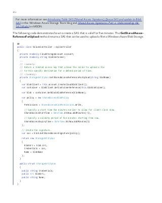 164 chapter one
For more information see Introducing Table SAS (Shared Access Signature), Queue SAS and update to Blob
SAS in the Windows Azure Storage Team blog and Shared Access Signatures, Part 1: Understanding the
SAS Model on MSDN.
The following code demonstrates how to create a SAS that is valid for five minutes. The GetSharedAccess-
ReferenceForUpload method returns a SAS that can be used to upload a file to Windows Azure Blob Storage.
C#
public class ValuesController : ApiController
{
private readonly CloudStorageAccount account;
private readonly string blobContainer;
...
/// <summary>
/// Return a limited access key that allows the caller to upload a file
/// to this specific destination for a defined period of time.
/// </summary>
private StorageEntitySas GetSharedAccessReferenceForUpload(string blobName)
{
var blobClient = this.account.CreateCloudBlobClient();
var container = blobClient.GetContainerReference(this.blobContainer);
var blob = container.GetBlockBlobReference(blobName);
var policy = new SharedAccessBlobPolicy
{
Permissions = SharedAccessBlobPermissions.Write,
// Specify a start time five minutes earlier to allow for client clock skew.
SharedAccessStartTime = DateTime.UtcNow.AddMinutes(-5),
// Specify a validity period of five minutes starting from now.
SharedAccessExpiryTime = DateTime.UtcNow.AddMinutes(5)
};
// Create the signature.
var sas = blob.GetSharedAccessSignature(policy);
return new StorageEntitySas
{
BlobUri = blob.Uri,
Credentials = sas,
Name = blobName
};
}
public struct StorageEntitySas
{
public string Credentials;
public Uri BlobUri;
public string Name;
}
}
 