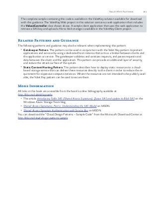 165Valet Key Pattern
The complete sample containing this code is available in the ValetKey solution available for download
with this guidance. The ValetKey.Web project in this solution contains a web application that includes
the ValuesController class shown above. A sample client application that uses this web application to
retrieve a SAS key and upload a file to blob storage is available in the ValetKey.Client project.
Related Patterns and Guidance
The following patterns and guidance may also be relevant when implementing this pattern:
•	 Gatekeeper Pattern. This pattern can be used in conjunction with the Valet Key pattern to protect
applications and services by using a dedicated host instance that acts as a broker between clients and
the application or service. The gatekeeper validates and sanitizes requests, and passes requests and
data between the client and the application. This pattern can provide an additional layer of security,
and reduce the attack surface of the system.
•	 Static Content Hosting Pattern. This pattern describes how to deploy static resources to a cloud-
based storage service that can deliver these resources directly to the client in order to reduce the re-
quirement for expensive compute instances. Where the resources are not intended to be publicly avail-
able, the Valet Key pattern can be used to secure them.
More Information
All links in this book are accessible from the book’s online bibliography available at:
http://aka.ms/cdpbibliography.
•	 The article Introducing Table SAS (Shared Access Signature), Queue SAS and update to Blob SAS on the
Windows Azure Storage Team blog.
•	 Shared Access Signatures, Part 1: Understanding the SAS Model on MSDN.
•	 Shared Access Signature Authentication with Service Bus on MSDN.
You can download the “Cloud Design Patterns – Sample Code” from the Microsoft Download Center at
http://aka.ms/cloud-design-patterns-sample.
 