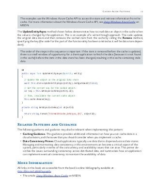 13Cache-Aside Pattern
The examples use the Windows Azure Cache API to access the store and retrieve information from the
cache. For more information about the Windows Azure Cache API, see Using Windows Azure Cache on
MSDN.
The UpdateEntityAsync method shown below demonstrates how to invalidate an object in the cache when
the value is changed by the application. This is an example of a write-through approach. The code updates
the original data store and then removes the cached item from the cache by calling the Remove method,
specifying the key (the code for this part of the functionality has been omitted as it will be data store depen-
dent).
The order of the steps in this sequence is important. If the item is removed before the cache is updated,
there is a small window of opportunity for a client application to fetch the data (because it is not found
in the cache) before the item in the data store has been changed, resulting in the cache containing stale
data.
C#
public async Task UpdateEntityAsync(MyEntity entity)
{
// Update the object in the original data store
await this.store.UpdateEntityAsync(entity).ConfigureAwait(false);
// Get the correct key for the cached object.
var key = this.GetAsyncCacheKey(entity.Id);
// Then, invalidate the current cache object
this.cache.Remove(key);
}
private string GetAsyncCacheKey(int objectId)
{
return string.Format("StoreWithCache_GetAsync_{0}", objectId);
}
Related Patterns and Guidance
The following patterns and guidance may also be relevant when implementing this pattern:
•	 Caching Guidance. This guidance provides additional information on how you can cache data in a
cloud solution, and the issues that you should consider when you implement a cache.
•	 Data Consistency Primer. Cloud applications typically use data that is dispersed across data stores.
Managing and maintaining data consistency in this environment can become a critical aspect of the
system, particularly in terms of the concurrency and availability issues that can arise. This primer de-
scribes the issues surrounding consistency across distributed data, and summarizes how an application
can implement eventual consistency to maintain the availability of data.
More Information
All links in this book are accessible from the book’s online bibliography available at:
http://aka.ms/cdpbibliography.
•	 The article Using Windows Azure Cache on MSDN.
 