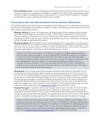 171Asynchronous Messaging Primer
•	 Non-blocking receivers. In many message queue implementations, by default a receiver blocks when it
attempts to retrieve a message and no messages are available in the queue. If the message queue imple-
mentation supports message peeking it may be possible for a receiver to poll the queue for messages
and attempt to retrieve a message only if there is one available.
Considerations for Implementing Asynchronous Messaging
Conceptually, implementing asynchronous messaging by using message queues is a simple idea, but a solution
based on this model might need to address a number of concerns. The following list summarizes some of the
items that you may need to consider:
•	 Message ordering. The order of messages may not be guaranteed. Some message queuing technolo-
gies specify that messages are received in the order in which they are posted, but in other cases the
message ordering could depend on a variety of other factors. Some solutions may require that mes-
sages are processed in a specific order. The Priority Queue Pattern provides a mechanism for ensuring
specific messages are delivered before others.
•	 Message grouping. When multiple receivers retrieve messages from a queue, there is usually no guar-
antee over which receiver handles any specific message. Messages should ideally be independent. How-
ever, there may be occasions when it is difficult to eliminate dependencies, and it may be necessary to
group messages together so that they are all handled by the same receiver.
Windows Azure Service Bus queues and subscriptions support message grouping by enabling a
sender to place related messages in a session, specified by the SessionID property of a message. A
receiver can lock the messages that are part of the same session to prevent them from being
handled by a different receiver. Session state information, stored in the queue or subscription with
the messages that comprise the session, records information about the session and which
messages have been processed. If the receiver handling a session fails, the lock is released and
another receiver can pick up the session. The new receiver can use the information in the session
state to determine how to continue processing.
•	 Idempotency. Some message queuing systems guarantee at least once delivery of messages, but it is
possible that the same message could be received and processed more than once. This can occur if a
receiver fails after having completed much of its processing and the message is returned to the queue
(as described in the Resilient Message Handling scenario in the previous section of this topic). Ideally
the message processing logic in a receiver should be idempotent so that, if the work performed is re-
peated, this repetition does not change the state of the system. However, it can be very difficult to
implement idempotency, and it requires very careful design of the message processing code. For more
information about idempotency, see Idempotency Patterns on Jonathon Oliver’s blog.
•	 Repeated messages. It is possible that the same message could be sent more than once if, for example,
the sender fails after posting a message but before completing any other work it was performing. An-
other sender could be started and run in its place, and this new sender could repeat the message. Some
message queuing systems implement duplicate message detection and removal (also known as de-duping)
based on message IDs. Message queues with this capability provide at most once delivery of messages.
Windows Azure Service Bus queues provide a built-in de-duping capability. Each message can be
assigned a unique ID, and a message queue can record a list of the IDs for messages that have been
posted (the period during which message IDs are retained is configurable). If a message posted to a
queue has the same ID as a message found in this list, the new message is discarded by the queue.
Detailed information about implementing de-duping with Windows Azure queues is available in
the article Configuring Duplicate Message Detection on the CloudCasts.net website.
 