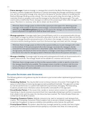 172 chapter one
•	 Poison messages. A poison message is a message that cannot be handled, often because it is mal-
formed or contains unexpected information. A receiver processing the message could throw an excep-
tion and fail, causing the message to be returned to the queue for another receiver to handle (see the
Resilient Message Handling scenario above). The new receiver, performing the same logic as the first,
could also throw an exception and cause the message to be returned to the queue again. This cycle
could continue indefinitely. Poison messages can obstruct the processing of other valid messages in the
queue. Therefore it is necessary to be able to detect and discard them.
Windows Azure storage queues and Service Bus queues provide support for detecting poison
messages. If the number of times the same message is received exceeds a specified threshold
defined by the MaxDeliveryCount property of the queue, the message can be removed from the
queue and placed in an application-defined dead-letter queue.
•	 Message expiration. A message might have a limited lifetime, and if it is not processed within this pe-
riod it might no longer be relevant and should be discarded. A sender can specify the date and time by
which the message should be processed as part of the data in the message. A receiver can examine this
information before deciding whether to perform the business logic associated with the message.
Windows Azure storage queues and Service Bus queues enable you to post messages with a time-
to-live attribute. If this period expires before the message is received, the message is silently
removed from the queue and placed in a dead-letter queue. Note that, for a Windows Azure
storage queue, the maximum time-to-live value for a message is seven days, but there is no limit on
the time-to-live value for messages posted to Windows Azure Service Bus queues and topics.
•	 Message scheduling. A message might be temporarily embargoed and should not be processed until a
specific date and time. The message should not be available to a receiver until this time.
Windows Azure storage queues and Service Bus queues enable a sender to specify a time when
the message should become available. The message remains invisible to receivers until this time
occurs, whereupon it becomes accessible and a receiver can retrieve it. If the message expires
before this time it will not be delivered.
Related Patterns and Guidance
The following patterns and guidance may also be relevant to your scenario when implementing asynchronous
messaging:
•	 Autoscaling Guidance. You may be able to start and stop instances of receivers if the length of the
queue on which they are receiving messages exceeds predefined thresholds. This approach can help
to maintain performance in a system that implements asynchronous messaging. The Autoscaling
Guidance provides more information about the benefits and tradeoffs of this approach.
•	 Circuit Breaker Pattern. If the reason that a sender or receiver cannot connect to a queue is more
long lasting, it may be necessary to prevent them from repeatedly attempting to perform an operation
that is likely to fail until the reason for the failure has been resolved. The Circuit Breaker Pattern de-
scribes how to handle this scenario.
•	 Competing Consumers Pattern. Multiple consumers may need to compete to read messages from
a queue. The Competing Consumers Pattern explains how to process multiple messages concurrently
to optimize throughput, to improve scalability and availability, and to balance the workload.
•	 Priority Queue Pattern. This pattern describes how messages posted by a sender that have a higher
priority can be received and processed more quickly by a consumer than those of a lower priority.
 