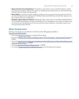 173Asynchronous Messaging Primer
•	 Queue-based Load Leveling Pattern. This pattern uses a queue to act as a buffer between a sender
and a receiver to help to minimize the impact on availability and responsiveness of intermittent heavy
loads for both the sender and the receiver.
•	 Retry Pattern. A sender or receiver might be unable connect to a queue, but the reasons for this fail-
ure may be temporary and quickly pass. The Retry Pattern describes how to handle this situation in or-
der to add resiliency to an application.
•	 Scheduler Agent Supervisor Pattern. Messaging is often used as part of a workflow implementation.
The Scheduler Agent Supervisor Pattern demonstrates how messaging can be used to coordinate a set
of actions across a distributed set of services and other remote resources, and enable a system to re-
cover and retry actions that fail.
More Information
All links in this book are accessible from the book’s online bibliography available at:
http://aka.ms/cdpbibliography.
•	 The article Idempotency Patterns on Jonathan Oliver’s blog.
•	 The article Windows Azure Queues and Windows Azure Service Bus Queues - Compared and Contrasted on
MSDN.
•	 The article Best Practices for Maximizing Scalability and Cost Effectiveness of Queue-Based Messaging So-
lutions on Windows Azure on MSDN.
•	 The page How to use the Queue Storage Service on MSDN.
•	 The article Configuring Duplicate Message Detection on the CloudCasts.net website.
 