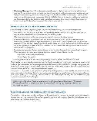175Autoscaling Guidance
•	 Horizontal Scaling (often referred to as scaling out) requires deploying the system on additional re-
sources. The system can continue running without interruption while these resources are provisioned.
When the provisioning process is complete, copies of the elements that comprise the system can be
deployed on these additional resources and made available. If demand drops, the additional resources
can be reclaimed after the elements using them have been shut down cleanly. Many cloud-based sys-
tems, including Windows Azure, support this form of autoscaling.
Implementing an Autoscaling Strategy
Implementing an autoscaling strategy typically involves the following processes and components:
•	 Instrumentation at the application level to capture key performance and scaling factors such as re-
sponse times, queue lengths, CPU utilization, and memory usage.
•	 Monitoring components that can observe these performance and scaling factors.
•	 Decision-making logic that can evaluate the monitored scaling factors against predefined system
thresholds and make decisions regarding whether to scale or not. Time plays a critical factor in these
evaluations. The decision making logic should avoid making scaling decisions too frequently as this can
cause the system to oscillate. It may be possible to semi-automate the scaling decision with the final
decision left to an operator.
•	 Execution components that are responsible for carrying out tasks associated with scaling the system.
These components typically use tools and scripts to perform the following tasks:
•	 Provision or de-provision resources.
•	 Reconfigure the system.
•	 Testing and validation of the autoscaling strategy to ensure that it functions as expected.
Traditionally, many autoscaling solutions for the cloud depended on writing and configuring scripts that
gathered the appropriate performance data, analyzed this data, and then added or removed resources as ap-
propriate. It is now becoming increasingly common for cloud-based systems to provide built-in tooling to help
reduce the time and effort required to implement autoscaling.
However, it is important to implement an autoscaling strategy based on the specific requirements of the
application rather than being driven by the features provided by any specific toolset. Scripting is still an es-
sential skill, and a good autoscaling solution combines the features provided by the selected toolset with
customizations in the form of scripts.
If you are using Windows Azure, you can access the Windows Azure Management API through
Windows PowerShell to script many tasks associated with starting and stopping instances and
provisioning services.
Considerations for Implementing Autoscaling
Autoscaling is not an instant solution. Simply adding resources to a system or running more instances of a
process does not guarantee that the performance of the system will improve. Consider the following points
when designing an autoscaling strategy:
 