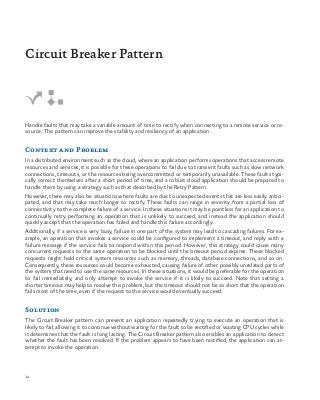 14
Handle faults that may take a variable amount of time to rectify when connecting to a remote service or re-
source. This pattern can improve the stability and resiliency of an application.
Context and Problem
In a distributed environment such as the cloud, where an application performs operations that access remote
resources and services, it is possible for these operations to fail due to transient faults such as slow network
connections, timeouts, or the resources being overcommitted or temporarily unavailable. These faults typi-
cally correct themselves after a short period of time, and a robust cloud application should be prepared to
handle them by using a strategy such as that described by the Retry Pattern.
However, there may also be situations where faults are due to unexpected events that are less easily antici-
pated, and that may take much longer to rectify. These faults can range in severity from a partial loss of
connectivity to the complete failure of a service. In these situations it may be pointless for an application to
continually retry performing an operation that is unlikely to succeed, and instead the application should
quickly accept that the operation has failed and handle this failure accordingly.
Additionally, if a service is very busy, failure in one part of the system may lead to cascading failures. For ex-
ample, an operation that invokes a service could be configured to implement a timeout, and reply with a
failure message if the service fails to respond within this period. However, this strategy could cause many
concurrent requests to the same operation to be blocked until the timeout period expires. These blocked
requests might hold critical system resources such as memory, threads, database connections, and so on.
Consequently, these resources could become exhausted, causing failure of other possibly unrelated parts of
the system that need to use the same resources. In these situations, it would be preferable for the operation
to fail immediately, and only attempt to invoke the service if it is likely to succeed. Note that setting a
shorter timeout may help to resolve this problem, but the timeout should not be so short that the operation
fails most of the time, even if the request to the service would eventually succeed.
Solution
The Circuit Breaker pattern can prevent an application repeatedly trying to execute an operation that is
likely to fail, allowing it to continue without waiting for the fault to be rectified or wasting CPU cycles while
it determines that the fault is long lasting. The Circuit Breaker pattern also enables an application to detect
whether the fault has been resolved. If the problem appears to have been rectified, the application can at-
tempt to invoke the operation.
Circuit Breaker Pattern
 