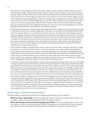 176 chapter one
•	 The system must be designed to be horizontally scalable. Avoid making assumptions about instance
affinity; do not design solutions that require that the code is always running in a specific instance of a
process. When scaling a cloud service or web site horizontally, do not assume that a series of requests
from the same source will always be routed to the same instance. For the same reason, design services
to be stateless to avoid requiring that a series of requests from an application are always routed to the
same instance of a service. When designing a service that reads messages from a queue and processes
them, do not make any assumptions about which instance of the service handles a specific message
because autoscaling could start additional instances of a service as the queue length grows. The Com-
peting Consumers Pattern describes how to handle this scenario.
•	 If the solution implements a long-running task, design this task to support both scaling out and scaling
in. Without due care, such a task could prevent an instance of a process from being shutdown cleanly
when the system scales in, or it could lose data if the process is forcibly terminated. Ideally, refactor a
long-running task and break up the processing that it performs into smaller, discrete chunks. The Pipes
and Filters Pattern provides an example of how you can achieve this. Alternatively, you can implement
a checkpoint mechanism that records state information about the task at regular intervals, and save
this state in durable storage that can be accessed by any instance of the process running the task. In
this way, if the process is shutdown, the work that it was performing can be resumed from the last
checkpoint by using another instance.
•	 If the solution comprises multiple items, such as web roles, worker roles, and other resources, it might
be necessary to scale all of these items as a unit. It is important to understand the relationships be-
tween the items that comprise a solution, and identify groupings that should be scaled together (as a
scale unit) to achieve a given performance metric. For example, if you know that to handle 10,000 more
active users you need to add two more instances of a given web role, three more instances of a par-
ticular worker role, and add an additional Service Bus queue, then this is your scalability unit. Obtaining
this knowledge takes time and requires careful analysis of telemetry data.
•	 To prevent a system from attempting to scale out excessively (and to prevent the costs associated with
running many thousands of instances), consider limiting the degree of autoscaling. Consider gracefully
degrading the functionality that the system provides if the required resources are currently overloaded.
Keep in mind that autoscaling might not be the most appropriate mechanism to handle a sudden burst
in workload. It takes time to provision and start new instances of a service or add resources to a sys-
tem, and the peak may have passed by the time these additional resources have been made available. In
this scenario, it may be better to throttle the service. For more information, see the Throttling Pattern.
•	 The system should be configured to monitor the autoscaling process, and log the details of each auto-
scaling event (what triggered it, what resources were added or removed, and when). This information
can be analyzed to help measure the effectiveness of the autoscaling strategy, and tune it if necessary.
If the system hits the upper limit defined for autoscaling, it might also alert an operator. The operator
could examine the system and may be able to manually start additional resources if the situation war-
rants them. Note that, under these circumstances, the operator may also be responsible for manually
removing these resources after the workload eases.
Autoscaling in a Windows Azure Solution
Windows Azure provides several options for configuring autoscaling for your solutions:
•	 Windows Azure Autoscaling. This feature supports the most common scaling scenarios, and you can
configure a solution by using the Windows Azure Management Portal.
•	 Microsoft Enterprise Library Autoscaling Application Block. This utility enables you to scale a solu-
tion based on custom rules and performance data. This approach is more flexible, but more complex,
and requires you to write code to capture performance data that is specific to your solutions.
 