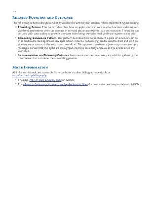 178 chapter one
Related Patterns and Guidance
The following patterns and guidance may also be relevant to your scenario when implementing autoscaling:
•	 Throttling Pattern. This pattern describes how an application can continue to function and meet ser-
vice level agreements when an increase in demand places an extreme load on resources. Throttling can
be used with autoscaling to prevent a system from being overwhelmed while the system scales out.
•	 Competing Consumers Pattern. This pattern describes how to implement a pool of service instances
that can handle messages from any application instance. Autoscaling can be used to start and stop ser-
vice instances to match the anticipated workload. This approach enables a system to process multiple
messages concurrently to optimize throughput, improve scalability and availability, and balance the
workload.
•	 Instrumentation and Telemetry Guidance. Instrumentation and telemetry are vital for gathering the
information that can drive the autoscaling process.
More Information
All links in this book are accessible from the book’s online bibliography available at:
http://aka.ms/cdpbibliography.
•	 The page How to Scale an Application on MSDN.
•	 The Microsoft Enterprise Library Autoscaling Application Block documentation and key scenarios on MSDN.
 